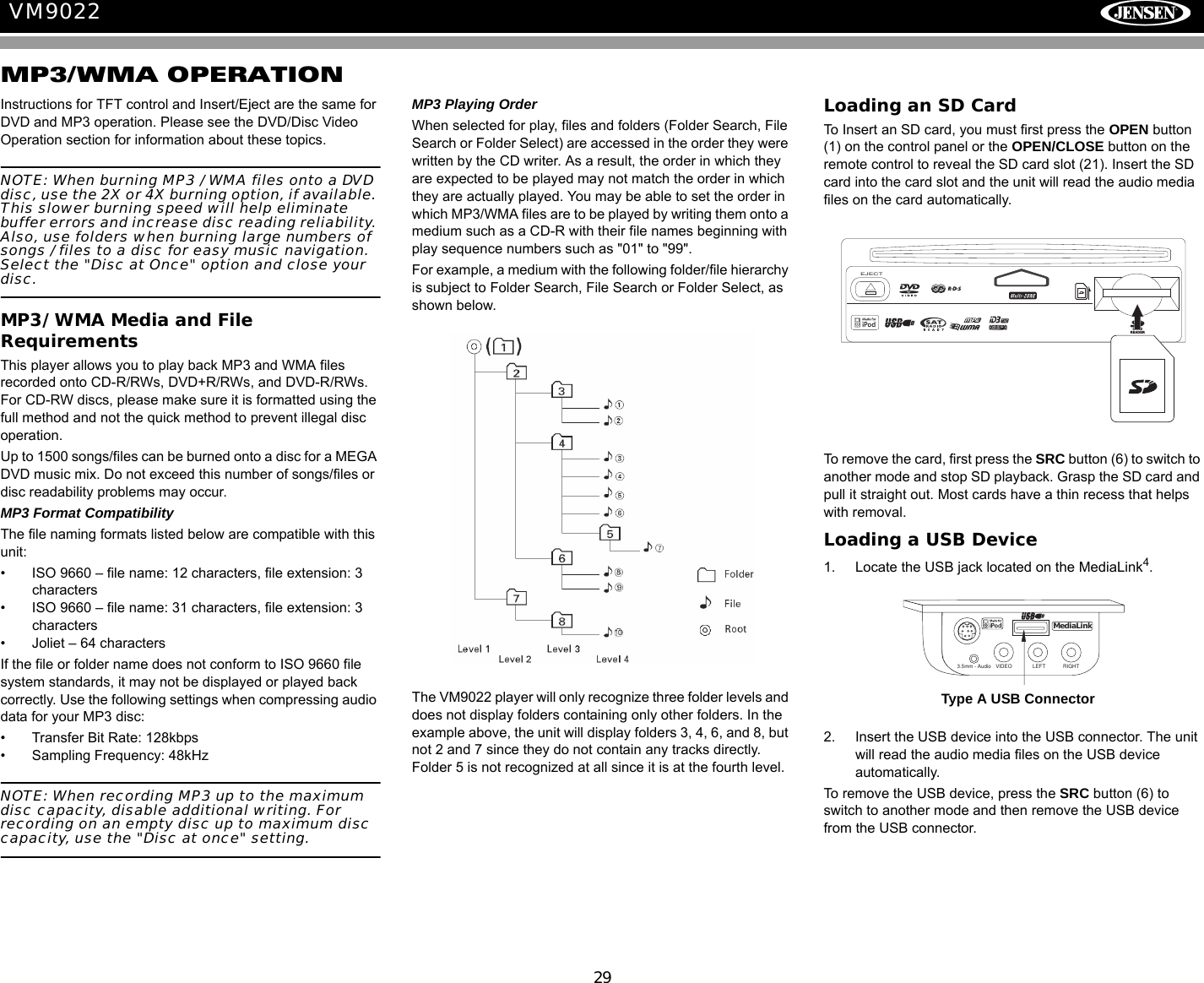 29VM9022MP3/WMA OPERATIONInstructions for TFT control and Insert/Eject are the same for DVD and MP3 operation. Please see the DVD/Disc Video Operation section for information about these topics.NOTE: When burning MP3 / WMA files onto a DVD disc, use the 2X or 4X burning option, if available. This slower burning speed will help eliminate buffer errors and increase disc reading reliability. Also, use folders when burning large numbers of songs / files to a disc for easy music navigation. Select the "Disc at Once" option and close your disc.MP3/WMA Media and File RequirementsThis player allows you to play back MP3 and WMA files recorded onto CD-R/RWs, DVD+R/RWs, and DVD-R/RWs. For CD-RW discs, please make sure it is formatted using the full method and not the quick method to prevent illegal disc operation.Up to 1500 songs/files can be burned onto a disc for a MEGA DVD music mix. Do not exceed this number of songs/files or disc readability problems may occur.MP3 Format CompatibilityThe file naming formats listed below are compatible with this unit:&bull; ISO 9660 &ndash; file name: 12 characters, file extension: 3 characters&bull; ISO 9660 &ndash; file name: 31 characters, file extension: 3 characters&bull; Joliet &ndash; 64 charactersIf the file or folder name does not conform to ISO 9660 file system standards, it may not be displayed or played back correctly. Use the following settings when compressing audio data for your MP3 disc:&bull; Transfer Bit Rate: 128kbps&bull; Sampling Frequency: 48kHzNOTE: When recording MP3 up to the maximum disc capacity, disable additional writing. For recording on an empty disc up to maximum disc capacity, use the "Disc at once" setting.MP3 Playing OrderWhen selected for play, files and folders (Folder Search, File Search or Folder Select) are accessed in the order they were written by the CD writer. As a result, the order in which they are expected to be played may not match the order in which they are actually played. You may be able to set the order in which MP3/WMA files are to be played by writing them onto a medium such as a CD-R with their file names beginning with play sequence numbers such as "01" to "99".For example, a medium with the following folder/file hierarchy is subject to Folder Search, File Search or Folder Select, as shown below.The VM9022 player will only recognize three folder levels and does not display folders containing only other folders. In the example above, the unit will display folders 3, 4, 6, and 8, but not 2 and 7 since they do not contain any tracks directly. Folder 5 is not recognized at all since it is at the fourth level.Loading an SD CardTo Insert an SD card, you must first press the OPEN button (1) on the control panel or the OPEN/CLOSE button on the remote control to reveal the SD card slot (21). Insert the SD card into the card slot and the unit will read the audio media files on the card automatically.To remove the card, first press the SRC button (6) to switch to another mode and stop SD playback. Grasp the SD card and pull it straight out. Most cards have a thin recess that helps with removal.Loading a USB Device1. Locate the USB jack located on the MediaLink4.2. Insert the USB device into the USB connector. The unit will read the audio media files on the USB device automatically.To remove the USB device, press the SRC button (6) to switch to another mode and then remove the USB device from the USB connector.CARDREADEREJECTVIDEO LEFT RIGHT3.5mm - AudioMediaLinkType A USB Connector   