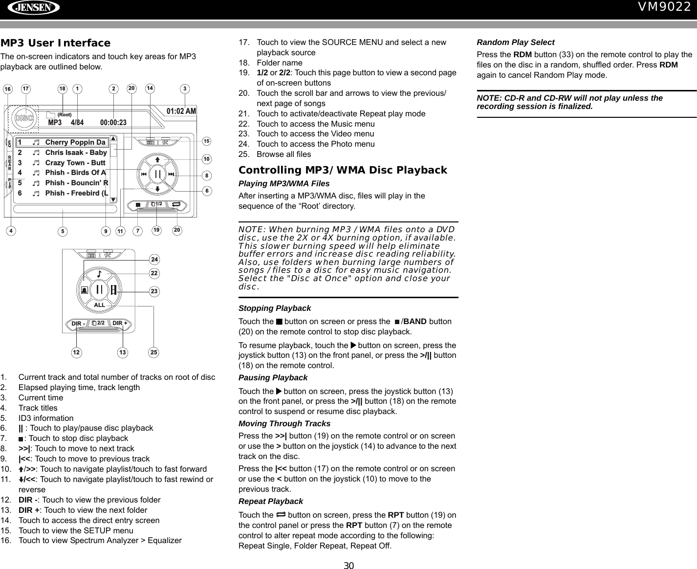 30VM9022MP3 User InterfaceThe on-screen indicators and touch key areas for MP3 playback are outlined below.1. Current track and total number of tracks on root of disc2. Elapsed playing time, track length3. Current time4. Track titles5. ID3 information6. || : Touch to play/pause disc playback7. : Touch to stop disc playback8. >>|: Touch to move to next track 9. |<<: Touch to move to previous track10. />>: Touch to navigate playlist/touch to fast forward11. /<<: Touch to navigate playlist/touch to fast rewind or reverse12. DIR -: Touch to view the previous folder13. DIR +: Touch to view the next folder14. Touch to access the direct entry screen15. Touch to view the SETUP menu16. Touch to view Spectrum Analyzer > Equalizer17. Touch to view the SOURCE MENU and select a new playback source18. Folder name19. 1/2 or 2/2: Touch this page button to view a second page of on-screen buttons20. Touch the scroll bar and arrows to view the previous/ next page of songs21. Touch to activate/deactivate Repeat play mode22. Touch to access the Music menu23. Touch to access the Video menu24. Touch to access the Photo menu25. Browse all filesControlling MP3/WMA Disc PlaybackPlaying MP3/WMA FilesAfter inserting a MP3/WMA disc, files will play in the sequence of the &ldquo;Root&rsquo; directory. NOTE: When burning MP3 / WMA files onto a DVD disc, use the 2X or 4X burning option, if available. This slower burning speed will help eliminate buffer errors and increase disc reading reliability. Also, use folders when burning large numbers of songs / files to a disc for easy music navigation. Select the "Disc at Once" option and close your disc.Stopping PlaybackTouch the   button on screen or press the  /BAND button (20) on the remote control to stop disc playback.To resume playback, touch the   button on screen, press the joystick button (13) on the front panel, or press the >/|| button (18) on the remote control.Pausing PlaybackTouch the   button on screen, press the joystick button (13) on the front panel, or press the >/|| button (18) on the remote control to suspend or resume disc playback.Moving Through TracksPress the >>| button (19) on the remote control or on screen or use the > button on the joystick (14) to advance to the next track on the disc. Press the |<< button (17) on the remote control or on screen or use the < button on the joystick (10) to move to the previous track.Repeat PlaybackTouch the   button on screen, press the RPT button (19) on the control panel or press the RPT button (7) on the remote control to alter repeat mode according to the following: Repeat Single, Folder Repeat, Repeat Off.Random Play SelectPress the RDM button (33) on the remote control to play the files on the disc in a random, shuffled order. Press RDM again to cancel Random Play mode.NOTE: CD-R and CD-RW will not play unless the recording session is finalized.12516 317DISCMP3 4/84 00:00:2301:02 AM1 Cherry Poppin Da2 Chris Isaak - Baby3 Crazy Town - Butt4 Phish - Birds Of A5 Phish - Bouncin' R6 Phish - Freebird (L4(Root)181/215714911108619 2020EQREARPIP2/21312DIR - DIR +ALL24252223