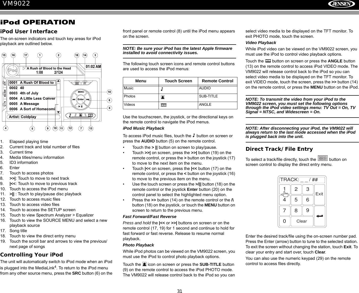 31VM9022iPod OPERATIONiPod User InterfaceThe on-screen indicators and touch key areas for iPod playback are outlined below.1. Elapsed playing time2. Current track and total number of files3. Current time4. Media titles/menu information5. ID3 information6. Enter7. Touch to access photos8. >>|: Touch to move to next track 9. |<<: Touch to move to previous track10. Touch to access the iPod menu11. >|| : Touch to play/pause disc playback12. Touch to access music files13. Touch to access video files14. Touch to access the SETUP screen15. Touch to view Spectrum Analyzer > Equalizer16. Touch to view the SOURCE MENU and select a new playback source17. Song title18. Touch to view the direct entry menu19. Touch the scroll bar and arrows to view the previous/ next page of songsControlling Your iPodThe unit will automatically switch to iPod mode when an iPod is plugged into the MediaLink4. To return to the iPod menu from any other source menu, press the SRC button (6) on the front panel or remote control (8) until the iPod menu appears on the screen. NOTE: Be sure your iPod has the latest Apple firmware installed to avoid connectivity issues.The following touch screen icons and remote control buttons are used to access the iPod menus:Use the touchscreen, the joystick, or the directional keys on the remote control to navigate the iPod menus.iPod Music PlaybackTo access iPod music files, touch the   button on screen or press the AUDIO button (5) on the remote control.&bull; Touch the > || button on screen to play/pause.&bull; Touch >>| on screen, press the >>| button (19) on the remote control, or press the > button on the joystick (17) to move to the next item on the menu. &bull; Touch |<< on screen, press the |<< button (17) on the remote control, or press the < button on the joystick (16) to move to the previous item on the menu.&bull; Use the touch screen or press the >/|| button (18) on the remote control or the joystick Enter button (20) on the control panel to select the highlighted menu option.&bull; Press the >> button (14) on the remote control or the /\ button (18) on the joystick, or touch the MENU button on screen to return to the previous menu.Fast Forward/Fast ReversePress and hold the |<< or >>| buttons on screen or on the remote control (17, 19) for 1 second and continue to hold for fast forward or fast reverse. Release to resume normal playback. Photo PlaybackWhile iPod photos can be viewed on the VM9022 screen, you must use the iPod to control photo playback options. Touch the   icon on screen or press the SUB-TITLE button (9) on the remote control to access the iPod PHOTO mode. The VM9022 will release control back to the iPod so you can select video media to be displayed on the TFT monitor. To exit PHOTO mode, touch the screen. Video PlaybackWhile iPod video can be viewed on the VM9022 screen, you must use the iPod to control video playback options. Touch the   button on screen or press the ANGLE button (13) on the remote control to access iPod VIDEO mode. The VM9022 will release control back to the iPod so you can select video media to be displayed on the TFT monitor. To exit VIDEO mode, touch the screen, press the >> button (14) on the remote control, or press the MENU button on the iPod.NOTE: To transmit the video from your iPod to the VM9022 screen, you must set the following options through the iPod video settings menu: TV Out = On, TV Signal = NTSC, and Widescreen = On.NOTE: After disconnecting your iPod, the VM9022 will always return to the last mode accessed when the iPod is plugged back into the unit.Direct Track/File EntryTo select a track/file directly, touch the   button on screen control to display the direct entry menu.Enter the desired track/file using the on-screen number pad. Press the Enter (arrow) button to tune to the selected station. To exit the screen without changing the station, touch Exit. To clear your entry and start over, touch Clear.You can also use the numeric keypad (29) on the remote control to access files directly.141721351512316iPod1:08 2/12401:02 AM0001 A Rush Of Blood to0002 400003 4th of July0004 A Little Less Conver0005 A Message0006 A Sort of Homecomi4911108617A Rush of Blood to the HeadMENUArtist: ColdplayEnter18EQREARPIP19Menu Touch Screen Remote ControlMusic AUDIOPhotos SUB-TITLEVideos ANGLETRACK:__/##1234567890ClearExit