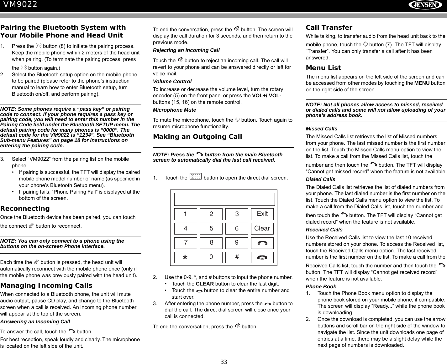 33VM9022Pairing the Bluetooth System with Your Mobile Phone and Head Unit1. Press the   button (8) to initiate the pairing process. Keep the mobile phone within 2 meters of the head unit when pairing. (To terminate the pairing process, press the   button again.)2. Select the Bluetooth setup option on the mobile phone to be paired (please refer to the phone&rsquo;s instruction manual to learn how to enter Bluetooth setup, turn Bluetooth on/off, and perform pairing).NOTE: Some phones require a &ldquo;pass key&rdquo; or pairing code to connect. If your phone requires a pass key or pairing code, you will need to enter this number in the Pairing Code field under the Bluetooth SETUP menu. The default pairing code for many phones is &ldquo;0000&rdquo;. The default code for the VM9022 is &ldquo;1234&rdquo;. See &ldquo;Bluetooth Sub-menu Features&rdquo; on page 18 for instructions on entering the pairing code.3. Select &ldquo;VM9022&rdquo; from the pairing list on the mobile phone. &bull; If pairing is successful, the TFT will display the paired mobile phone model number or name (as specified in your phone&rsquo;s Bluetooth Setup menu).&bull; If pairing fails, &ldquo;Phone Pairing Fail&rdquo; is displayed at the bottom of the screen.Reconnecting Once the Bluetooth device has been paired, you can touch the connect   button to reconnect. NOTE: You can only connect to a phone using the buttons on the on-screen Phone interface.Each time the   button is pressed, the head unit will automatically reconnect with the mobile phone once (only if the mobile phone was previously paired with the head unit).Managing Incoming CallsWhen connected to a Bluetooth phone, the unit will mute audio output, pause CD play, and change to the Bluetooth screen when a call is received. An incoming phone number will appear at the top of the screen. Answering an Incoming CallTo answer the call, touch the   button.For best reception, speak loudly and clearly. The microphone is located on the left side of the unit.To end the conversation, press the   button. The screen will display the call duration for 3 seconds, and then return to the previous mode.Rejecting an Incoming CallTouch the   button to reject an incoming call. The call will revert to your phone and can be answered directly or left for voice mail.Volume ControlTo increase or decrease the volume level, turn the rotary encoder (5) on the front panel or press the VOL+/ VOL- buttons (15, 16) on the remote control. Microphone MuteTo mute the microphone, touch the   button. Touch again to resume microphone functionality.Making an Outgoing CallNOTE: Press the   button from the main Bluetooth screen to automatically dial the last call received.1. Touch the   button to open the direct dial screen.2. Use the 0-9, *, and # buttons to input the phone number. &bull; Touch the CLEAR button to clear the last digit. &bull; Touch the   button to clear the entire number and start over.3. After entering the phone number, press the   button to dial the call. The direct dial screen will close once your call is connected.To end the conversation, press the   button. Call TransferWhile talking, to transfer audio from the head unit back to the mobile phone, touch the   button (7). The TFT will display &ldquo;Transfer&rdquo;. You can only transfer a call after it has been answered.Menu ListThe menu list appears on the left side of the screen and can be accessed from other modes by touching the MENU button on the right side of the screen. NOTE: Not all phones allow access to missed, received or dialed calls and some will not allow uploading of your phone&rsquo;s address book.Missed CallsThe Missed Calls list retrieves the list of Missed numbers from your phone. The last missed number is the first number on the list. Touch the Missed Calls menu option to view the list. To make a call from the Missed Calls list, touch the number and then touch the   button. The TFT will display &ldquo;Cannot get missed record&rdquo; when the feature is not available.Dialed CallsThe Dialed Calls list retrieves the list of dialed numbers from your phone. The last dialed number is the first number on the list. Touch the Dialed Calls menu option to view the list. To make a call from the Dialed Calls list, touch the number and then touch the   button. The TFT will display &ldquo;Cannot get dialed record&rdquo; when the feature is not available.Received CallsUse the Received Calls list to view the last 10 received numbers stored on your phone. To access the Received list, touch the Received Calls menu option. The last received number is the first number on the list. To make a call from the Received Calls list, touch the number and then touch the   button. The TFT will display &ldquo;Cannot get received record&rdquo; when the feature is not available.Phone Book1. Touch the Phone Book menu option to display the phone book stored on your mobile phone, if compatible. The screen will display &ldquo;Ready...&rdquo; while the phone book is downloading.2. Once the download is completed, you can use the arrow buttons and scroll bar on the right side of the window to navigate the list. Since the unit downloads one page of entries at a time, there may be a slight delay while the next page of numbers is downloaded.ExitClear12345 67890#*