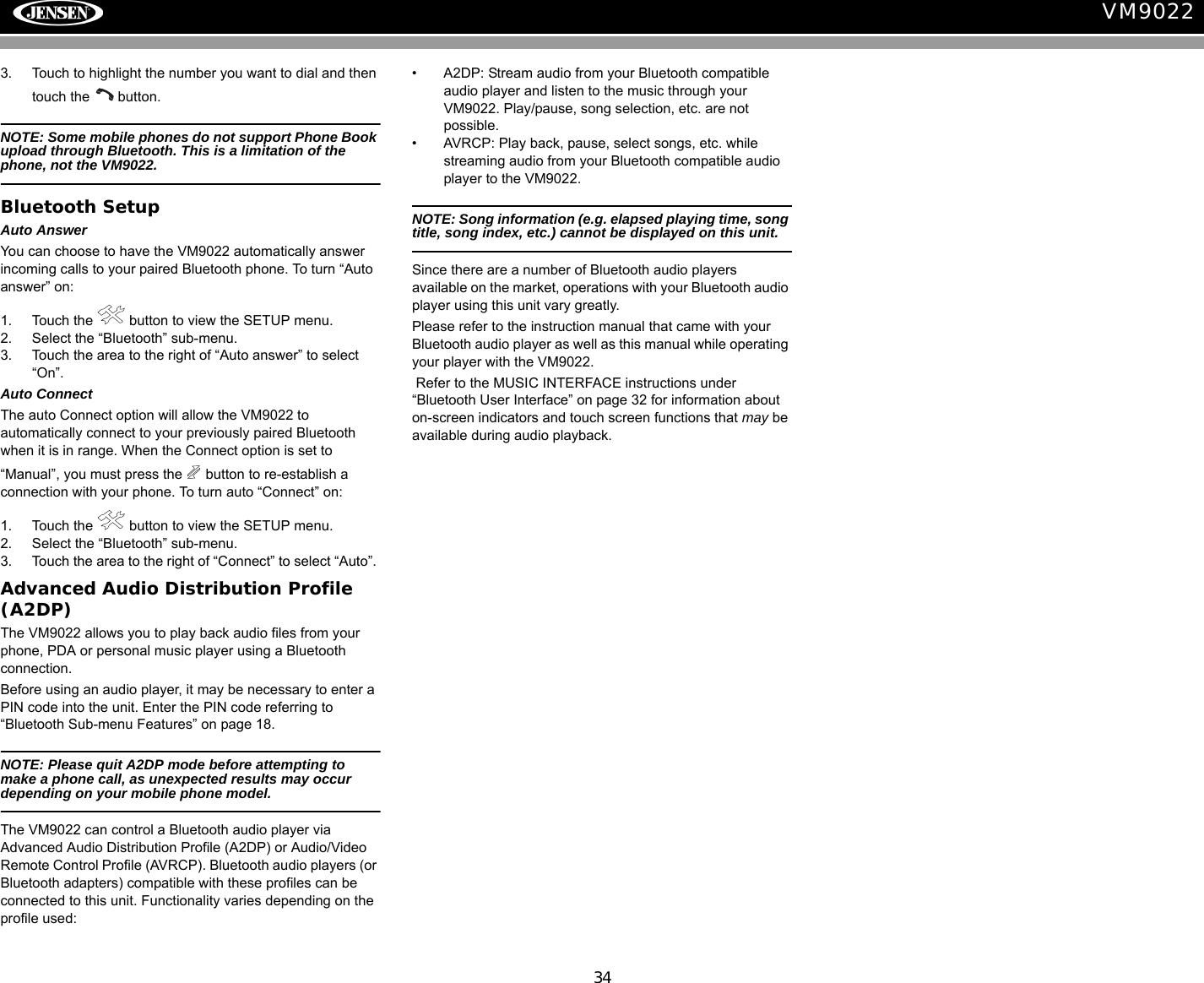 34VM90223. Touch to highlight the number you want to dial and then touch the   button.NOTE: Some mobile phones do not support Phone Book upload through Bluetooth. This is a limitation of the phone, not the VM9022.Bluetooth SetupAuto AnswerYou can choose to have the VM9022 automatically answer incoming calls to your paired Bluetooth phone. To turn &ldquo;Auto answer&rdquo; on:1. Touch the   button to view the SETUP menu. 2. Select the &ldquo;Bluetooth&rdquo; sub-menu.3. Touch the area to the right of &ldquo;Auto answer&rdquo; to select &ldquo;On&rdquo;.Auto ConnectThe auto Connect option will allow the VM9022 to automatically connect to your previously paired Bluetooth when it is in range. When the Connect option is set to &ldquo;Manual&rdquo;, you must press the   button to re-establish a connection with your phone. To turn auto &ldquo;Connect&rdquo; on:1. Touch the   button to view the SETUP menu.2. Select the &ldquo;Bluetooth&rdquo; sub-menu.3. Touch the area to the right of &ldquo;Connect&rdquo; to select &ldquo;Auto&rdquo;. Advanced Audio Distribution Profile (A2DP)The VM9022 allows you to play back audio files from your phone, PDA or personal music player using a Bluetooth connection.Before using an audio player, it may be necessary to enter a PIN code into the unit. Enter the PIN code referring to &ldquo;Bluetooth Sub-menu Features&rdquo; on page 18.NOTE: Please quit A2DP mode before attempting to make a phone call, as unexpected results may occur depending on your mobile phone model.The VM9022 can control a Bluetooth audio player via Advanced Audio Distribution Profile (A2DP) or Audio/Video Remote Control Profile (AVRCP). Bluetooth audio players (or Bluetooth adapters) compatible with these profiles can be connected to this unit. Functionality varies depending on the profile used:&bull; A2DP: Stream audio from your Bluetooth compatible audio player and listen to the music through your VM9022. Play/pause, song selection, etc. are not possible.&bull; AVRCP: Play back, pause, select songs, etc. while streaming audio from your Bluetooth compatible audio player to the VM9022.NOTE: Song information (e.g. elapsed playing time, song title, song index, etc.) cannot be displayed on this unit. Since there are a number of Bluetooth audio players available on the market, operations with your Bluetooth audio player using this unit vary greatly.Please refer to the instruction manual that came with your Bluetooth audio player as well as this manual while operating your player with the VM9022. Refer to the MUSIC INTERFACE instructions under &ldquo;Bluetooth User Interface&rdquo; on page 32 for information about on-screen indicators and touch screen functions that may be available during audio playback.