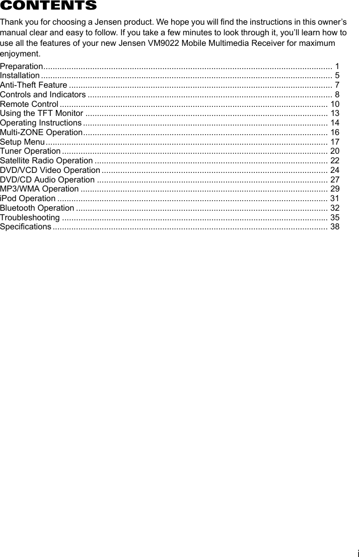 iCONTENTSThank you for choosing a Jensen product. We hope you will find the instructions in this owner&rsquo;s manual clear and easy to follow. If you take a few minutes to look through it, you&rsquo;ll learn how to use all the features of your new Jensen VM9022 Mobile Multimedia Receiver for maximum enjoyment.Preparation............................................................................................................................ 1Installation ............................................................................................................................. 5Anti-Theft Feature ................................................................................................................. 7Controls and Indicators ......................................................................................................... 8Remote Control ................................................................................................................... 10Using the TFT Monitor ........................................................................................................ 13Operating Instructions ......................................................................................................... 14Multi-ZONE Operation......................................................................................................... 16Setup Menu......................................................................................................................... 17Tuner Operation .................................................................................................................. 20Satellite Radio Operation .................................................................................................... 22DVD/VCD Video Operation ................................................................................................. 24DVD/CD Audio Operation ................................................................................................... 27MP3/WMA Operation .......................................................................................................... 29iPod Operation .................................................................................................................... 31Bluetooth Operation ............................................................................................................ 32Troubleshooting .................................................................................................................. 35Specifications ...................................................................................................................... 38