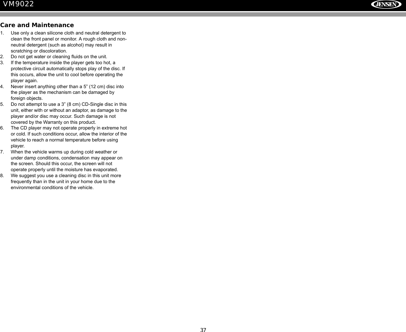 37VM9022Care and Maintenance1. Use only a clean silicone cloth and neutral detergent to clean the front panel or monitor. A rough cloth and non-neutral detergent (such as alcohol) may result in scratching or discoloration.2. Do not get water or cleaning fluids on the unit.3. If the temperature inside the player gets too hot, a protective circuit automatically stops play of the disc. If this occurs, allow the unit to cool before operating the player again.4. Never insert anything other than a 5&rdquo; (12 cm) disc into the player as the mechanism can be damaged by foreign objects.5. Do not attempt to use a 3&rdquo; (8 cm) CD-Single disc in this unit, either with or without an adaptor, as damage to the player and/or disc may occur. Such damage is not covered by the Warranty on this product.6. The CD player may not operate properly in extreme hot or cold. If such conditions occur, allow the interior of the vehicle to reach a normal temperature before using player.7. When the vehicle warms up during cold weather or under damp conditions, condensation may appear on the screen. Should this occur, the screen will not operate properly until the moisture has evaporated.8. We suggest you use a cleaning disc in this unit more frequently than in the unit in your home due to the environmental conditions of the vehicle.