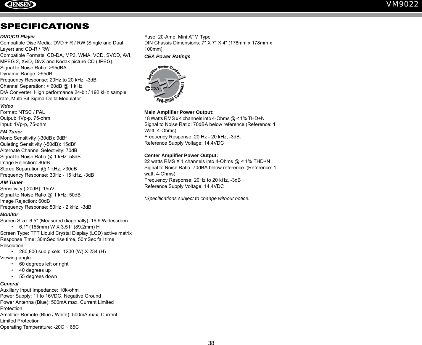 38VM9022SPECIFICATIONSDVD/CD PlayerCompatible Disc Media: DVD + R / RW (Single and Dual Layer) and CD-R / RWCompatible Formats: CD-DA, MP3, WMA, VCD, SVCD, AVI, MPEG 2, XviD, DivX and Kodak picture CD (JPEG). Signal to Noise Ratio: >95dBADynamic Range: >95dBFrequency Response: 20Hz to 20 kHz, -3dBChannel Separation: > 60dB @ 1 kHzD/A Converter: High performance 24-bit / 192 kHz sample rate, Multi-Bit Sigma-Delta Modulator  VideoFormat: NTSC / PAL Output: 1Vp-p, 75-ohmInput: 1Vp-p, 75-ohmFM TunerMono Sensitivity (-30dB): 9dBfQuieting Sensitivity (-50dB): 15dBfAlternate Channel Selectivity: 70dBSignal to Noise Ratio @ 1 kHz: 58dB Image Rejection: 80dBStereo Separation @ 1 kHz: >30dBFrequency Response: 30Hz - 15 kHz, -3dBAM TunerSensitivity (-20dB): 15uVSignal to Noise Ratio @ 1 kHz: 50dBImage Rejection: 60dBFrequency Response: 50Hz - 2 kHz, -3dBMonitorScreen Size: 6.5" (Measured diagonally), 16:9 Widescreen&bull;  6.1" (155mm) W X 3.51" (89.2mm) HScreen Type: TFT Liquid Crystal Display (LCD) active matrixResponse Time: 30mSec rise time, 50mSec fall timeResolution:&bull;  280,800 sub pixels, 1200 (W) X 234 (H)Viewing angle:&bull;  60 degrees left or right&bull;  40 degrees up&bull;  55 degrees downGeneral Auxiliary Input Impedance: 10k-ohmPower Supply: 11 to 16VDC, Negative GroundPower Antenna (Blue): 500mA max, Current Limited ProtectionAmplifier Remote (Blue / White): 500mA max, Current Limited ProtectionOperating Temperature: -20C ~ 65CFuse: 20-Amp, Mini ATM TypeDIN Chassis Dimensions: 7" X 7" X 4" (178mm x 178mm x 100mm)CEA Power RatingsMain Amplifier Power Output: 18 Watts RMS x 4 channels into 4-Ohms @ < 1% THD+N               Signal to Noise Ratio: 70dBA below reference (Reference: 1 Watt, 4-Ohms)Frequency Response: 20 Hz - 20 kHz, -3dB.Reference Supply Voltage: 14.4VDCCenter Amplifier Power Output: 22 watts RMS X 1 channels into 4-Ohms @ < 1% THD+NSignal to Noise Ratio: 70dBA below reference. (Reference: 1 watt, 4-Ohms)Frequency Response: 20Hz to 20 kHz, -3dBReference Supply Voltage: 14.4VDC*Specifications subject to change without notice.