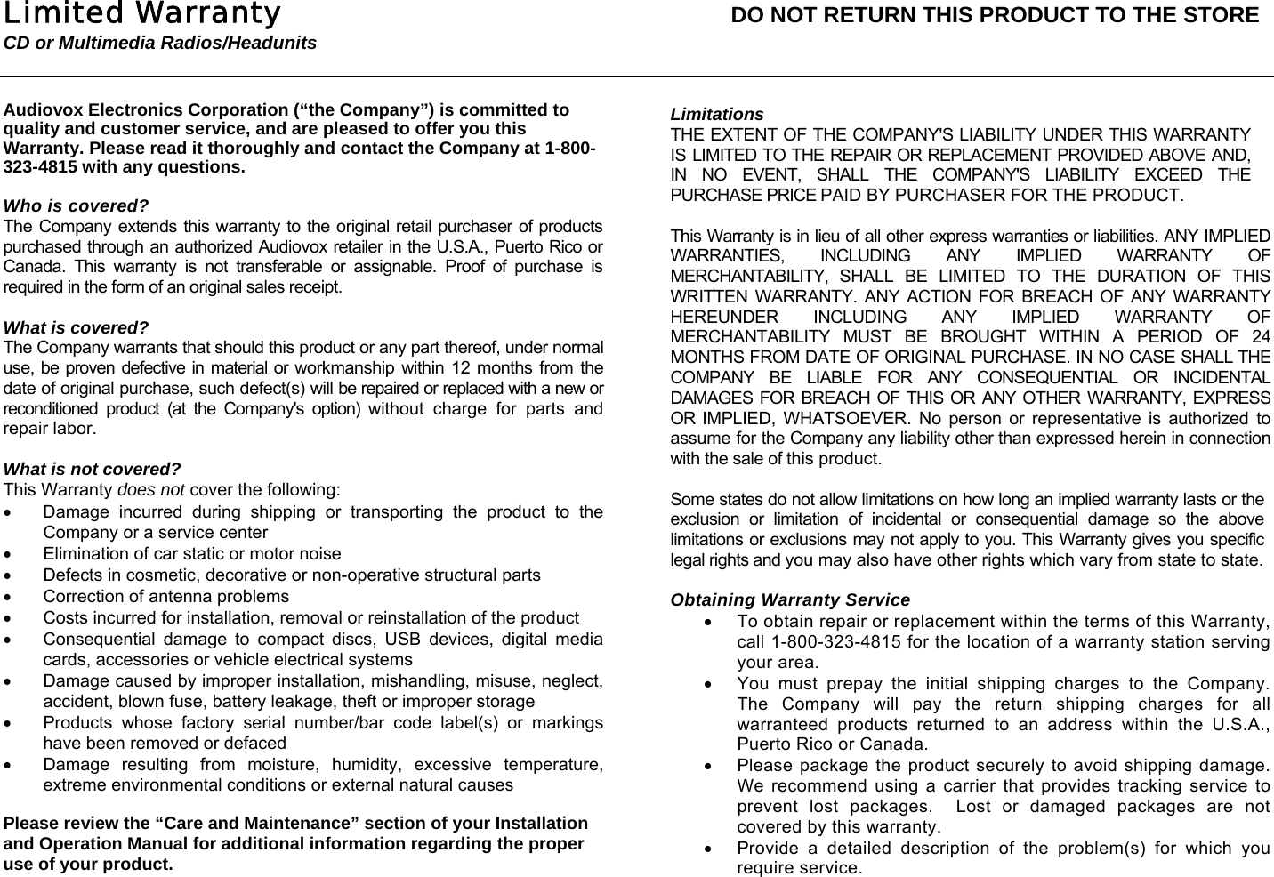 Limited Warranty  DO NOT RETURN THIS PRODUCT TO THE STORE CD or Multimedia Radios/Headunits   Audiovox Electronics Corporation (&ldquo;the Company&rdquo;) is committed to quality and customer service, and are pleased to offer you this Warranty. Please read it thoroughly and contact the Company at 1-800-323-4815 with any questions.  Who is covered? The Company extends this warranty to the original retail purchaser of products purchased through an authorized Audiovox retailer in the U.S.A., Puerto Rico or Canada. This warranty is not transferable or assignable. Proof of purchase is required in the form of an original sales receipt.  What is covered? The Company warrants that should this product or any part thereof, under normal use, be proven defective in material or workmanship within 12 months from the date of original purchase, such defect(s) will be repaired or replaced with a new or reconditioned product (at the Company's option) without charge for parts and repair labor.  What is not covered? This Warranty does not cover the following: &bull;  Damage incurred during shipping or transporting the product to the Company or a service center &bull;  Elimination of car static or motor noise &bull;  Defects in cosmetic, decorative or non-operative structural parts  &bull;  Correction of antenna problems &bull;  Costs incurred for installation, removal or reinstallation of the product &bull;  Consequential damage to compact discs, USB devices, digital media cards, accessories or vehicle electrical systems &bull;  Damage caused by improper installation, mishandling, misuse, neglect, accident, blown fuse, battery leakage, theft or improper storage &bull;  Products whose factory serial number/bar code label(s) or markings have been removed or defaced &bull;  Damage resulting from moisture, humidity, excessive temperature, extreme environmental conditions or external natural causes  Please review the &ldquo;Care and Maintenance&rdquo; section of your Installation and Operation Manual for additional information regarding the proper use of your product.Limitations THE EXTENT OF THE COMPANY'S LIABILITY UNDER THIS WARRANTY IS LIMITED TO THE REPAIR OR REPLACEMENT PROVIDED ABOVE AND, IN NO EVENT, SHALL THE COMPANY'S LIABILITY EXCEED THE PURCHASE PRICE PAID BY PURCHASER FOR THE PRODUCT.  This Warranty is in lieu of all other express warranties or liabilities. ANY IMPLIED WARRANTIES, INCLUDING ANY IMPLIED WARRANTY OF MERCHANTABILITY, SHALL BE LIMITED TO THE DURATION OF THIS WRITTEN WARRANTY. ANY ACTION FOR BREACH OF ANY WARRANTY HEREUNDER INCLUDING ANY IMPLIED WARRANTY OF MERCHANTABILITY MUST BE BROUGHT WITHIN A PERIOD OF 24 MONTHS FROM DATE OF ORIGINAL PURCHASE. IN NO CASE SHALL THE COMPANY BE LIABLE FOR ANY CONSEQUENTIAL OR INCIDENTAL DAMAGES FOR BREACH OF THIS OR ANY OTHER WARRANTY, EXPRESS OR IMPLIED, WHATSOEVER. No person or representative is authorized to assume for the Company any liability other than expressed herein in connection with the sale of this product.  Some states do not allow limitations on how long an implied warranty lasts or the exclusion or limitation of incidental or consequential damage so the above limitations or exclusions may not apply to you. This Warranty gives you specific legal rights and you may also have other rights which vary from state to state.  Obtaining Warranty Service &bull;  To obtain repair or replacement within the terms of this Warranty, call 1-800-323-4815 for the location of a warranty station serving your area. &bull;  You must prepay the initial shipping charges to the Company.  The Company will pay the return shipping charges for all warranteed products returned to an address within the U.S.A., Puerto Rico or Canada.   &bull;  Please package the product securely to avoid shipping damage.  We recommend using a carrier that provides tracking service to prevent lost packages.  Lost or damaged packages are not covered by this warranty. &bull;  Provide a detailed description of the problem(s) for which you require service.  