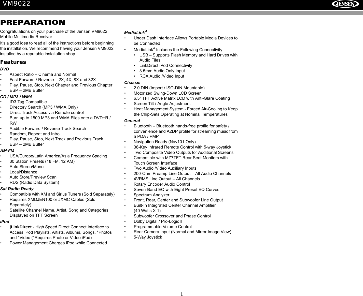 1VM9022PREPARATIONCongratulations on your purchase of the Jensen VM9022 Mobile Multimedia Receiver.It&rsquo;s a good idea to read all of the instructions before beginning the installation. We recommend having your Jensen VM9022 installed by a reputable installation shop.FeaturesDVD&bull; Aspect Ratio &ndash; Cinema and Normal&bull; Fast Forward / Reverse &ndash; 2X, 4X, 8X and 32X&bull; Play, Pause, Stop, Next Chapter and Previous Chapter&bull; ESP &ndash; 2MB BufferCD / MP3 / WMA&bull; ID3 Tag Compatible&bull; Directory Search (MP3 / WMA Only)&bull; Direct Track Access via Remote control&bull; Burn up to 1500 MP3 and WMA Files onto a DVD+R / RW&bull; Audible Forward / Reverse Track Search&bull; Random, Repeat and Intro&bull; Play, Pause, Stop, Next Track and Previous Track&bull; ESP &ndash; 2MB BufferAM-FM &bull; USA/Europe/Latin America/Asia Frequency Spacing&bull; 30 Station Presets (18 FM, 12 AM)&bull; Auto Stereo/Mono&bull; Local/Distance&bull; Auto Store/Preview Scan &bull; RDS (Radio Data System)Sat Radio Ready&bull; Compatible with XM and Sirius Tuners (Sold Separately)&bull; Requires XMDJEN100 or JXMC Cables (Sold Separately)&bull; Satellite Channel Name, Artist, Song and Categories Displayed on TFT ScreeniPod&bull;jLinkDirect - High Speed Direct Connect Interface to Access iPod Playlists, Artists, Albums, Songs, *Photos and *Video (*Requires Photo or Video iPod)&bull; Power Management Charges iPod while ConnectedMediaLink4&bull; Under Dash Interface Allows Portable Media Devices to be Connected&bull; MediaLink4 Includes the Following Connectivity: &bull; USB &ndash; Supports Flash Memory and Hard Drives with Audio Files&bull; LinkDirect iPod Connectivity&bull; 3.5mm Audio Only Input&bull; RCA Audio /Video InputChassis&bull; 2.0 DIN (Import / ISO-DIN Mountable)&bull; Motorized Swing-Down LCD Screen&bull; 6.5" TFT Active Matrix LCD with Anti-Glare Coating&bull; Screen Tilt / Angle Adjustment&bull; Heat Management System - Forced Air-Cooling to Keep the Chip-Sets Operating at Nominal TemperaturesGeneral&bull; Bluetooth &ndash; Bluetooth hands-free profile for safety / convenience and A2DP profile for streaming music from a PDA / PMP&bull; Navigation Ready (Nav101 Only)&bull; 38-Key Infrared Remote Control with 5-way Joystick&bull; Two Composite Video Outputs for Additional Screens&bull; Compatible with MZ7TFT Rear Seat Monitors with Touch Screen Interface&bull; Two Audio /Video Auxiliary Inputs &bull; 200-Ohm Preamp Line Output &ndash; All Audio Channels&bull; 4VRMS Line Output &ndash; All Channels&bull; Rotary Encoder Audio Control&bull; Seven-Band EQ with Eight Preset EQ Curves &bull; Spectrum Analyzer&bull; Front, Rear, Center and Subwoofer Line Output&bull; Built-In Integrated Center Channel Amplifier (40 Watts X 1)&bull; Subwoofer Crossover and Phase Control&bull; Dolby Digital / Pro-Logic ll&bull; Programmable Volume Control&bull; Rear Camera Input (Normal and Mirror Image View)&bull; 5-Way Joystick 