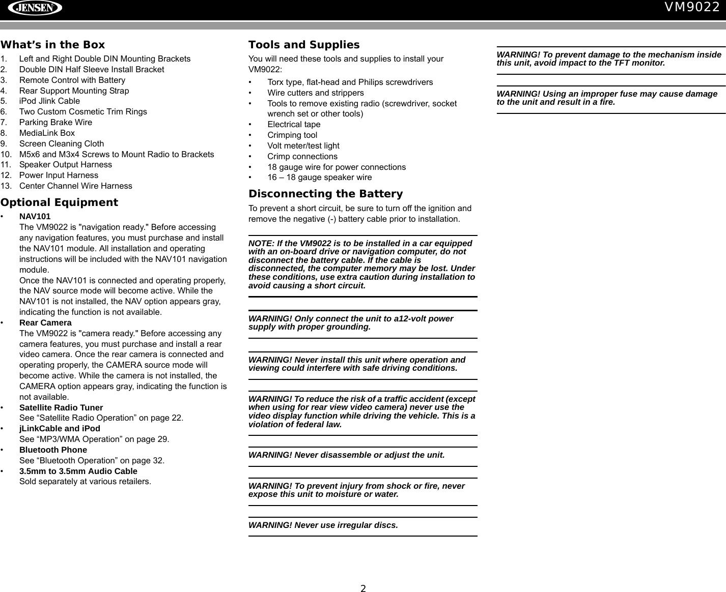 2VM9022What&rsquo;s in the Box1. Left and Right Double DIN Mounting Brackets2. Double DIN Half Sleeve Install Bracket3. Remote Control with Battery4. Rear Support Mounting Strap5. iPod Jlink Cable6. Two Custom Cosmetic Trim Rings7. Parking Brake Wire8. MediaLink Box9. Screen Cleaning Cloth10. M5x6 and M3x4 Screws to Mount Radio to Brackets11. Speaker Output Harness12. Power Input Harness13. Center Channel Wire HarnessOptional Equipment&bull;NAV101The VM9022 is "navigation ready." Before accessing any navigation features, you must purchase and install the NAV101 module. All installation and operating instructions will be included with the NAV101 navigation module.Once the NAV101 is connected and operating properly, the NAV source mode will become active. While the NAV101 is not installed, the NAV option appears gray, indicating the function is not available.&bull;Rear CameraThe VM9022 is "camera ready." Before accessing any camera features, you must purchase and install a rear video camera. Once the rear camera is connected and operating properly, the CAMERA source mode will become active. While the camera is not installed, the CAMERA option appears gray, indicating the function is not available.&bull;Satellite Radio Tuner See &ldquo;Satellite Radio Operation&rdquo; on page 22.&bull;jLinkCable and iPodSee &ldquo;MP3/WMA Operation&rdquo; on page 29.&bull;Bluetooth PhoneSee &ldquo;Bluetooth Operation&rdquo; on page 32.&bull;3.5mm to 3.5mm Audio CableSold separately at various retailers.Tools and SuppliesYou will need these tools and supplies to install your VM9022:&bull; Torx type, flat-head and Philips screwdrivers&bull; Wire cutters and strippers&bull; Tools to remove existing radio (screwdriver, socket wrench set or other tools)&bull; Electrical tape&bull; Crimping tool&bull; Volt meter/test light&bull; Crimp connections&bull; 18 gauge wire for power connections&bull; 16 &ndash; 18 gauge speaker wireDisconnecting the BatteryTo prevent a short circuit, be sure to turn off the ignition and remove the negative (-) battery cable prior to installation.NOTE: If the VM9022 is to be installed in a car equipped with an on-board drive or navigation computer, do not disconnect the battery cable. If the cable is disconnected, the computer memory may be lost. Under these conditions, use extra caution during installation to avoid causing a short circuit.WARNING! Only connect the unit to a12-volt power supply with proper grounding.WARNING! Never install this unit where operation and viewing could interfere with safe driving conditions.WARNING! To reduce the risk of a traffic accident (except when using for rear view video camera) never use the video display function while driving the vehicle. This is a violation of federal law. WARNING! Never disassemble or adjust the unit.WARNING! To prevent injury from shock or fire, never expose this unit to moisture or water.WARNING! Never use irregular discs.WARNING! To prevent damage to the mechanism inside this unit, avoid impact to the TFT monitor.WARNING! Using an improper fuse may cause damage to the unit and result in a fire.
