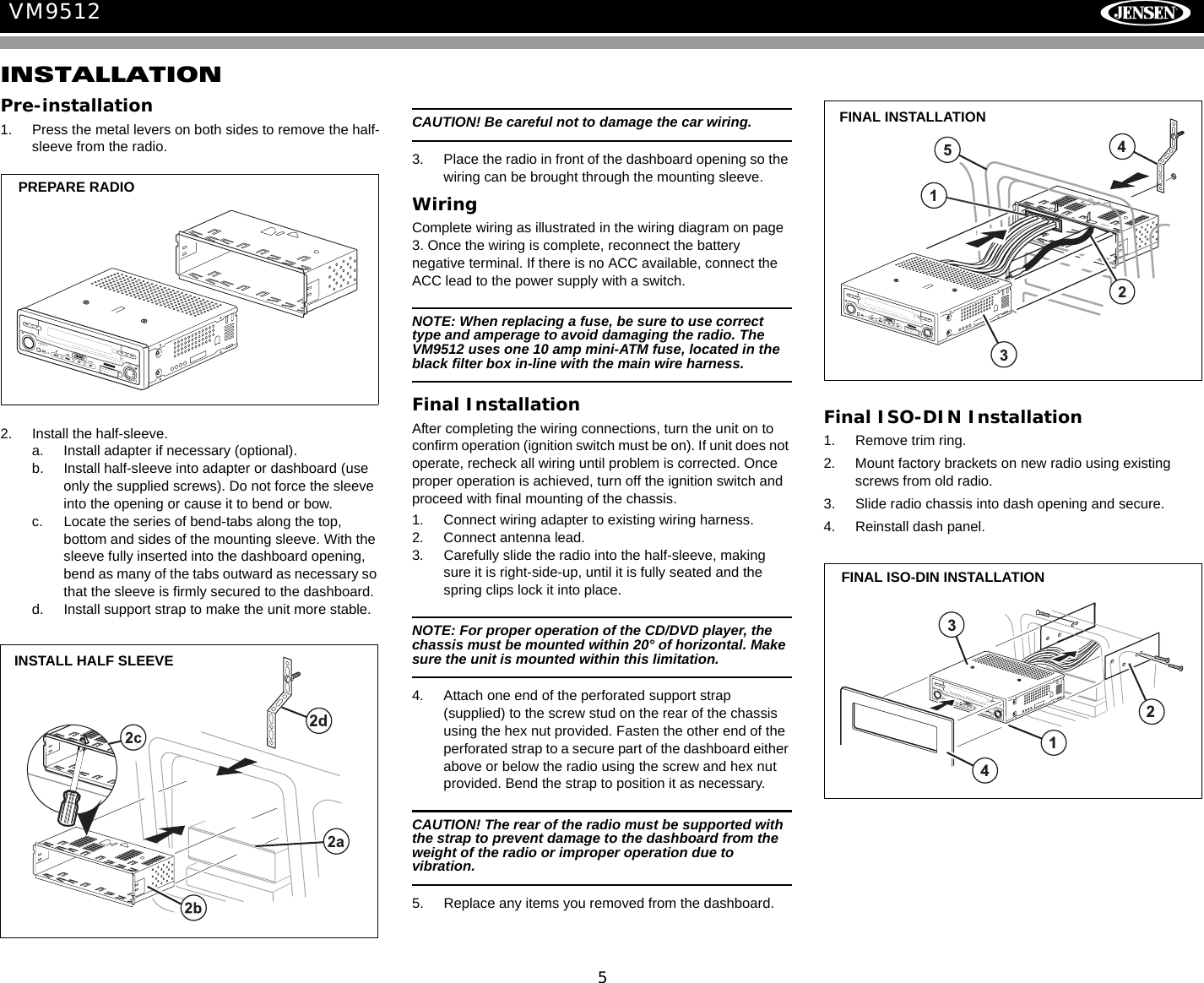 5VM9512INSTALLATIONPre-installation1. Press the metal levers on both sides to remove the half-sleeve from the radio.2. Install the half-sleeve.a. Install adapter if necessary (optional).b. Install half-sleeve into adapter or dashboard (use only the supplied screws). Do not force the sleeve into the opening or cause it to bend or bow.c. Locate the series of bend-tabs along the top, bottom and sides of the mounting sleeve. With the sleeve fully inserted into the dashboard opening, bend as many of the tabs outward as necessary so that the sleeve is firmly secured to the dashboard.d. Install support strap to make the unit more stable.CAUTION! Be careful not to damage the car wiring.3. Place the radio in front of the dashboard opening so the wiring can be brought through the mounting sleeve.WiringComplete wiring as illustrated in the wiring diagram on page 3. Once the wiring is complete, reconnect the battery negative terminal. If there is no ACC available, connect the ACC lead to the power supply with a switch.NOTE: When replacing a fuse, be sure to use correct type and amperage to avoid damaging the radio. The VM9512 uses one 10 amp mini-ATM fuse, located in the black filter box in-line with the main wire harness.Final InstallationAfter completing the wiring connections, turn the unit on to confirm operation (ignition switch must be on). If unit does not operate, recheck all wiring until problem is corrected. Once proper operation is achieved, turn off the ignition switch and proceed with final mounting of the chassis.1. Connect wiring adapter to existing wiring harness.2. Connect antenna lead.3. Carefully slide the radio into the half-sleeve, making sure it is right-side-up, until it is fully seated and the spring clips lock it into place.NOTE: For proper operation of the CD/DVD player, the chassis must be mounted within 20&deg; of horizontal. Make sure the unit is mounted within this limitation. 4. Attach one end of the perforated support strap (supplied) to the screw stud on the rear of the chassis using the hex nut provided. Fasten the other end of the perforated strap to a secure part of the dashboard either above or below the radio using the screw and hex nut provided. Bend the strap to position it as necessary. CAUTION! The rear of the radio must be supported with the strap to prevent damage to the dashboard from the weight of the radio or improper operation due to vibration.5. Replace any items you removed from the dashboard.Final ISO-DIN Installation1. Remove trim ring.2. Mount factory brackets on new radio using existing screws from old radio.3. Slide radio chassis into dash opening and secure.4. Reinstall dash panel.sAudio EnterPresBAND ASDISPOPENVM9512PREPARE RADIOINSTALL HALF SLEEVE21345sAudio EnterPresBAND ASDISPOPENVM9512FINAL INSTALLATIONsAudioEnterPresBAND ASDISPOPENVM95123421FINAL ISO-DIN INSTALLATION