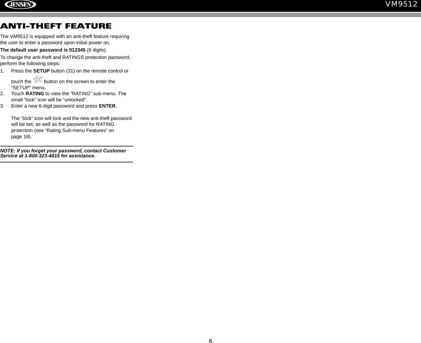 6VM9512ANTI-THEFT FEATUREThe VM9512 is equipped with an anti-theft feature requiring the user to enter a password upon initial power on.The default user password is 012345 (6 digits). To change the anti-theft and RATINGS protection password, perform the following steps:1. Press the SETUP button (31) on the remote control or touch the   button on the screen to enter the &ldquo;SETUP&rdquo; menu. 2. Touch RATING to view the &ldquo;RATING&rdquo; sub-menu. The small "lock" icon will be &ldquo;unlocked&rdquo;. 3. Enter a new 6-digit password and press ENTER. The "lock" icon will lock and the new anti-theft password will be set, as well as the password for RATING protection (see &ldquo;Rating Sub-menu Features&rdquo; on page 18).NOTE: If you forget your password, contact Customer Service at 1-800-323-4815 for assistance.