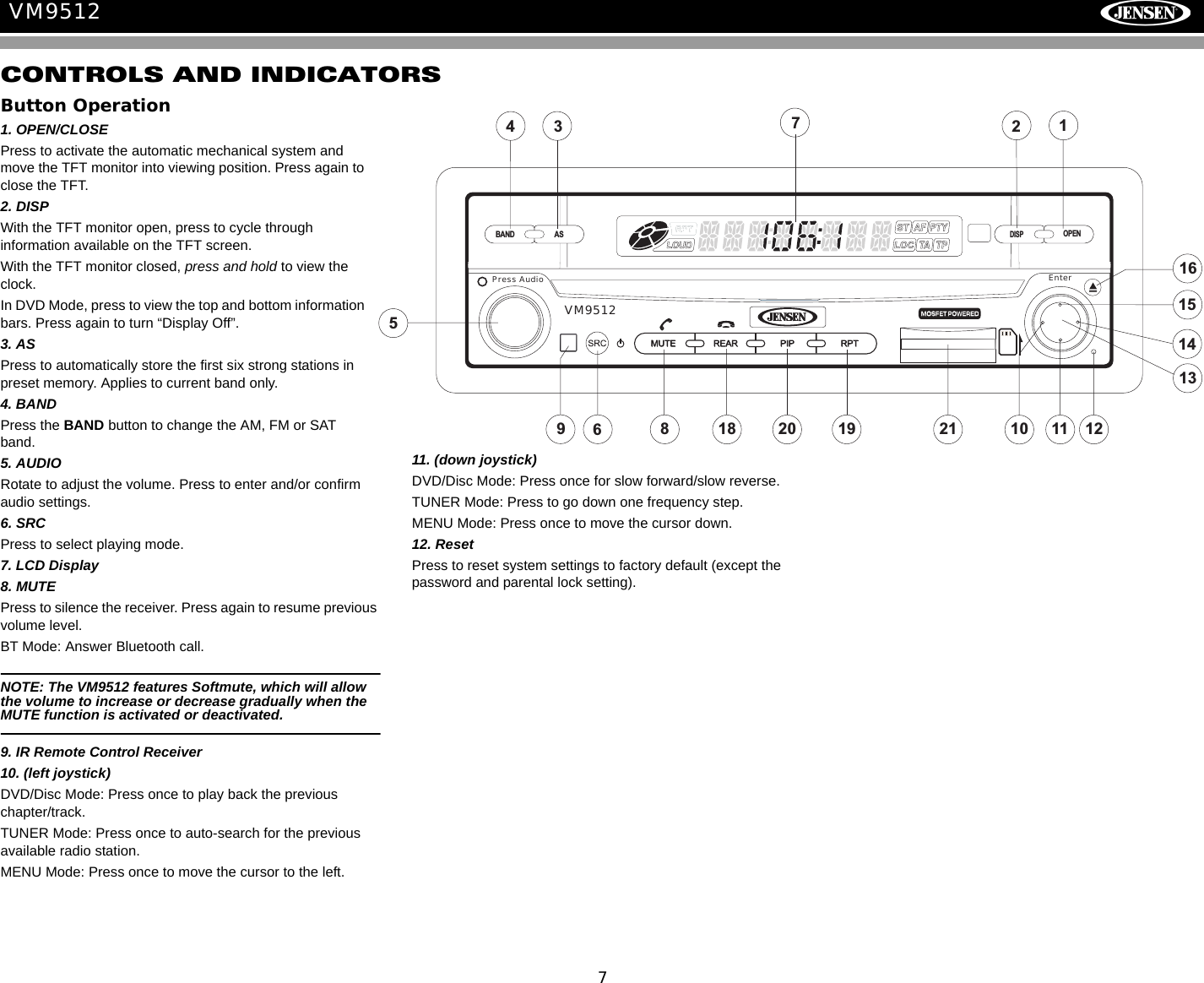 7VM9512CONTROLS AND INDICATORSButton Operation1. OPEN/CLOSEPress to activate the automatic mechanical system and move the TFT monitor into viewing position. Press again to close the TFT.2. DISPWith the TFT monitor open, press to cycle through information available on the TFT screen.With the TFT monitor closed, press and hold to view the clock.In DVD Mode, press to view the top and bottom information bars. Press again to turn &ldquo;Display Off&rdquo;.3. ASPress to automatically store the first six strong stations in preset memory. Applies to current band only.4. BANDPress the BAND button to change the AM, FM or SAT band.5. AUDIORotate to adjust the volume. Press to enter and/or confirm audio settings.6. SRCPress to select playing mode.7. LCD Display8. MUTEPress to silence the receiver. Press again to resume previous volume level.BT Mode: Answer Bluetooth call.NOTE: The VM9512 features Softmute, which will allow the volume to increase or decrease gradually when the MUTE function is activated or deactivated.9. IR Remote Control Receiver10. (left joystick)DVD/Disc Mode: Press once to play back the previous chapter/track.TUNER Mode: Press once to auto-search for the previous available radio station.MENU Mode: Press once to move the cursor to the left. 11. (down joystick)DVD/Disc Mode: Press once for slow forward/slow reverse.TUNER Mode: Press to go down one frequency step.MENU Mode: Press once to move the cursor down.12. Reset Press to reset system settings to factory default (except the password and parental lock setting).151413201686199s Audio Enter5Pres1210 11BAND ASDISPOPEN71243VM951218 21