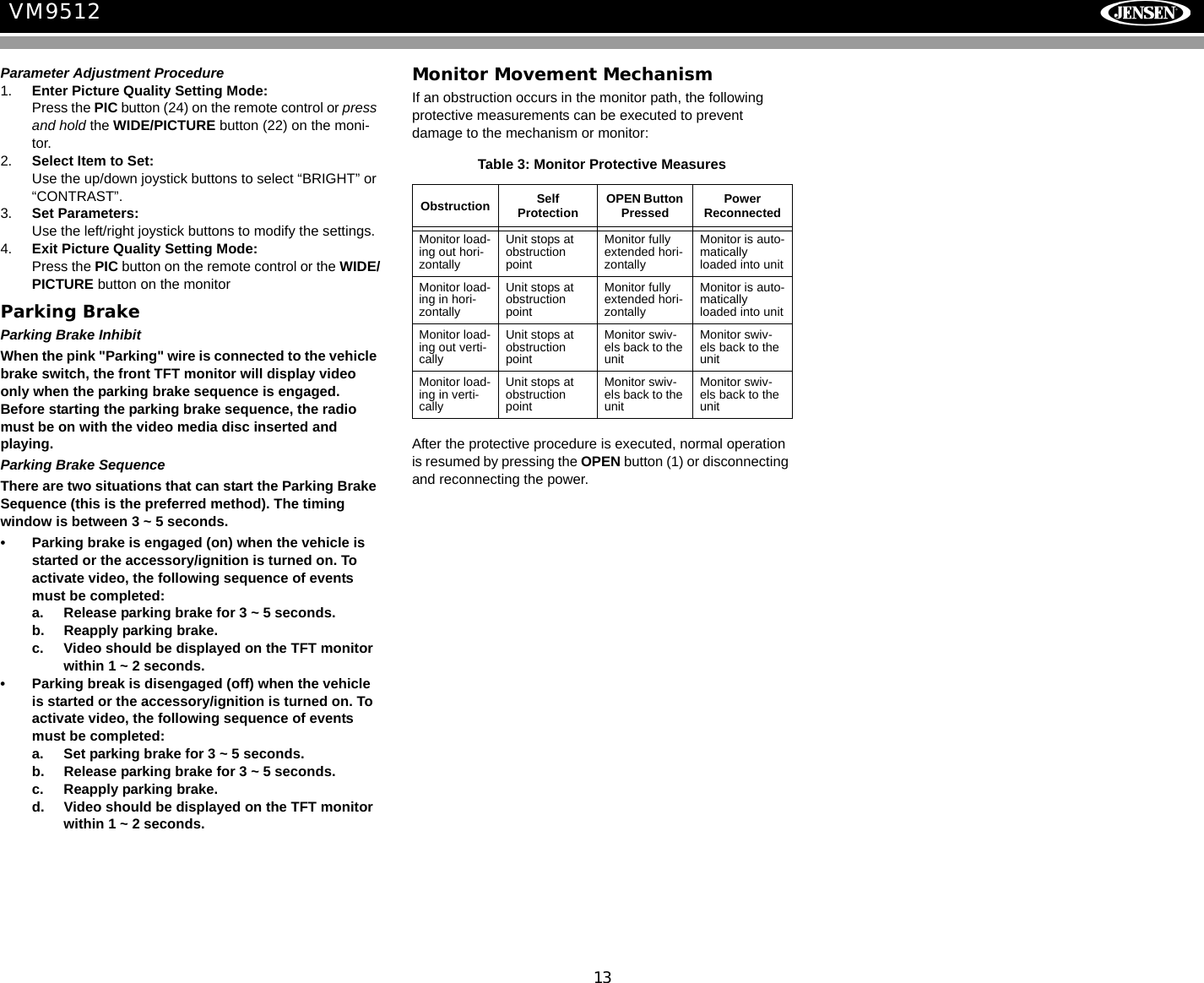 13VM9512Parameter Adjustment Procedure1. Enter Picture Quality Setting Mode:Press the PIC button (24) on the remote control or press and hold the WIDE/PICTURE button (22) on the moni-tor.2. Select Item to Set:Use the up/down joystick buttons to select &ldquo;BRIGHT&rdquo; or &ldquo;CONTRAST&rdquo;.3. Set Parameters:Use the left/right joystick buttons to modify the settings.4. Exit Picture Quality Setting Mode:Press the PIC button on the remote control or the WIDE/PICTURE button on the monitor Parking BrakeParking Brake InhibitWhen the pink "Parking" wire is connected to the vehicle brake switch, the front TFT monitor will display video only when the parking brake sequence is engaged. Before starting the parking brake sequence, the radio must be on with the video media disc inserted and playing.Parking Brake SequenceThere are two situations that can start the Parking Brake Sequence (this is the preferred method). The timing window is between 3 ~ 5 seconds.&bull; Parking brake is engaged (on) when the vehicle is started or the accessory/ignition is turned on. To activate video, the following sequence of events must be completed:a. Release parking brake for 3 ~ 5 seconds.b. Reapply parking brake.c. Video should be displayed on the TFT monitor within 1 ~ 2 seconds. &bull; Parking break is disengaged (off) when the vehicle is started or the accessory/ignition is turned on. To activate video, the following sequence of events must be completed:a. Set parking brake for 3 ~ 5 seconds.b. Release parking brake for 3 ~ 5 seconds.c. Reapply parking brake. d. Video should be displayed on the TFT monitor within 1 ~ 2 seconds. Monitor Movement MechanismIf an obstruction occurs in the monitor path, the following protective measurements can be executed to prevent damage to the mechanism or monitor:After the protective procedure is executed, normal operation is resumed by pressing the OPEN button (1) or disconnecting and reconnecting the power.Table 3: Monitor Protective MeasuresObstruction Self Protection OPEN Button Pressed Power ReconnectedMonitor load-ing out hori-zontallyUnit stops at obstruction pointMonitor fully extended hori-zontallyMonitor is auto-matically loaded into unitMonitor load-ing in hori-zontallyUnit stops at obstruction pointMonitor fully extended hori-zontallyMonitor is auto-matically loaded into unitMonitor load-ing out verti-callyUnit stops at obstruction pointMonitor swiv-els back to the unitMonitor swiv-els back to the unitMonitor load-ing in verti-callyUnit stops at obstruction pointMonitor swiv-els back to the unitMonitor swiv-els back to the unit