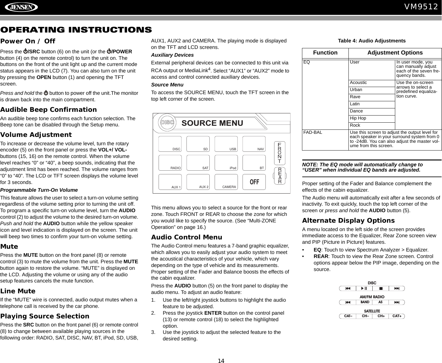 14VM9512OPERATING INSTRUCTIONSPower On / OffPress the  /SRC button (6) on the unit (or the  /POWER button (4) on the remote control) to turn the unit on. The buttons on the front of the unit light up and the current mode status appears in the LCD (7). You can also turn on the unit by pressing the OPEN button (1) and opening the TFT screen. Press and hold the   button to power off the unit.The monitor is drawn back into the main compartment.Audible Beep ConfirmationAn audible beep tone confirms each function selection. The Beep tone can be disabled through the Setup menu. Volume AdjustmentTo increase or decrease the volume level, turn the rotary encoder (5) on the front panel or press the VOL+/ VOL- buttons (15, 16) on the remote control. When the volume level reaches &ldquo;0&rdquo; or &ldquo;40&rdquo;, a beep sounds, indicating that the adjustment limit has been reached. The volume ranges from &ldquo;0&rdquo; to &ldquo;40&rdquo;. The LCD or TFT screen displays the volume level for 3 seconds.Programmable Turn-On VolumeThis feature allows the user to select a turn-on volume setting regardless of the volume setting prior to turning the unit off. To program a specific turn-on volume level, turn the AUDIO control (2) to adjust the volume to the desired turn-on volume. Push and hold the AUDIO button while the yellow speaker icon and level indication is displayed on the screen. The unit will beep two times to confirm your turn-on volume setting. MutePress the MUTE button on the front panel (8) or remote control (3) to mute the volume from the unit. Press the MUTE button again to restore the volume. &ldquo;MUTE&rdquo; is displayed on the LCD. Adjusting the volume or using any of the audio setup features cancels the mute function.Line MuteIf the &ldquo;MUTE&rdquo; wire is connected, audio output mutes when a telephone call is received by the car phone.Playing Source SelectionPress the SRC button on the front panel (6) or remote control (8) to change between available playing sources in the following order: RADIO, SAT, DISC, NAV, BT, iPod, SD, USB, AUX1, AUX2 and CAMERA. The playing mode is displayed on the TFT and LCD screens.Auxiliary DevicesExternal peripheral devices can be connected to this unit via RCA output or MediaLink4. Select &ldquo;AUX1&rdquo; or &ldquo;AUX2&rdquo; mode to access and control connected auxiliary devices.Source MenuTo access the SOURCE MENU, touch the TFT screen in the top left corner of the screen. This menu allows you to select a source for the front or rear zone. Touch FRONT or REAR to choose the zone for which you would like to specify the source. (See &ldquo;Multi-ZONE Operation&rdquo; on page 16.)Audio Control MenuThe Audio Control menu features a 7-band graphic equalizer, which allows you to easily adjust your audio system to meet the acoustical characteristics of your vehicle, which vary depending on the type of vehicle and its measurements. Proper setting of the Fader and Balance boosts the effects of the cabin equalizer.Press the AUDIO button (5) on the front panel to display the audio menu. To adjust an audio feature:1. Use the left/right joystick buttons to highlight the audio feature to be adjusted.2. Press the joystick ENTER button on the control panel (13) or remote control (18) to select the highlighted option.3. Use the joystick to adjust the selected feature to the desired setting.NOTE: The EQ mode will automatically change to &ldquo;USER&rdquo; when individual EQ bands are adjusted.Proper setting of the Fader and Balance complement the effects of the cabin equalizer. The Audio menu will automatically exit after a few seconds of inactivity. To exit quickly, touch the top left corner of the screen or press and hold the AUDIO button (5).Alternate Display OptionsA menu located on the left side of the screen provides immediate access to the Equalizer, Rear Zone screen view and PIP (Picture in Picture) features.&bull;EQ: Touch to view Spectrum Analyzer > Equalizer.&bull;REAR: Touch to view the Rear Zone screen. Control options appear below the PIP image, depending on the source.DISCSOURCE MENUDISCRADIOSDiPodSATUSBAUX 1 AUX 2FRONTREARNAVCAMERAOFFBTTable 4: Audio AdjustmentsFunction Adjustment OptionsEQ User In user mode, you can manually adjust each of the seven fre-quency bands.Acoustic Use the on-screen arrows to select a predefined equaliza-tion curve.UrbanRaveLatinDanceHip HopRockFAD-BAL Use this screen to adjust the output level for each speaker in your surround system from 0 to -24dB. You can also adjust the master vol-ume from this screen.CAT&ndash;          CH&ndash;         CH+        CAT+BAND ASDISCAM/FM RADIOSATELLITE