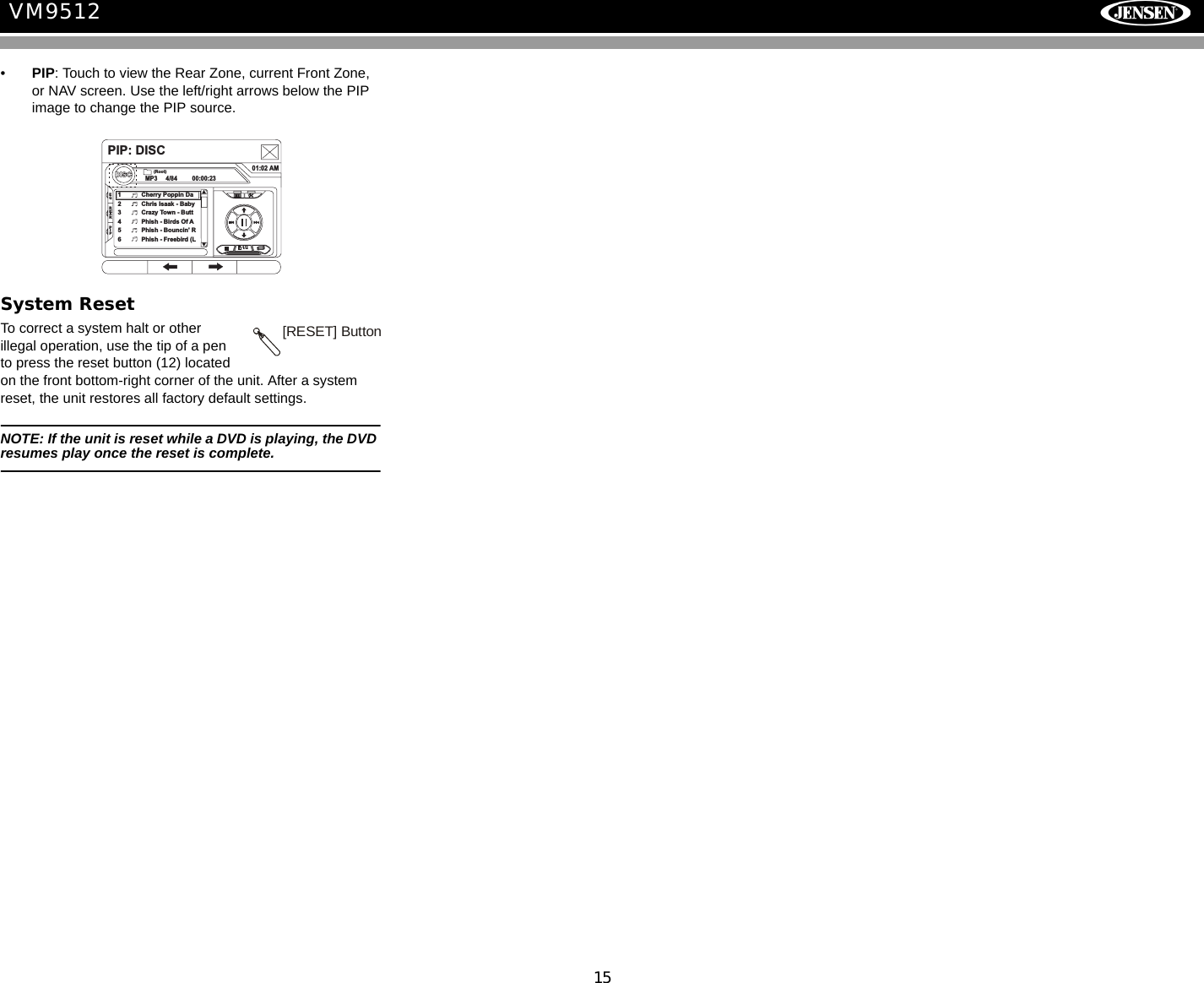 15VM9512&bull;PIP: Touch to view the Rear Zone, current Front Zone, or NAV screen. Use the left/right arrows below the PIP image to change the PIP source.System ResetTo correct a system halt or other illegal operation, use the tip of a pen to press the reset button (12) located on the front bottom-right corner of the unit. After a system reset, the unit restores all factory default settings.NOTE: If the unit is reset while a DVD is playing, the DVD resumes play once the reset is complete.PIP: DISCDISCMP3 4/84 00:00:2301:02 AM1 Cherry Poppin Da2 Chris Isaak - Baby3 Crazy Town - Butt4 Phish - Birds Of A5 Phish - Bouncin' R6 Phish - Freebird (L(Root)1/2EQREARPIP[RESET] Button