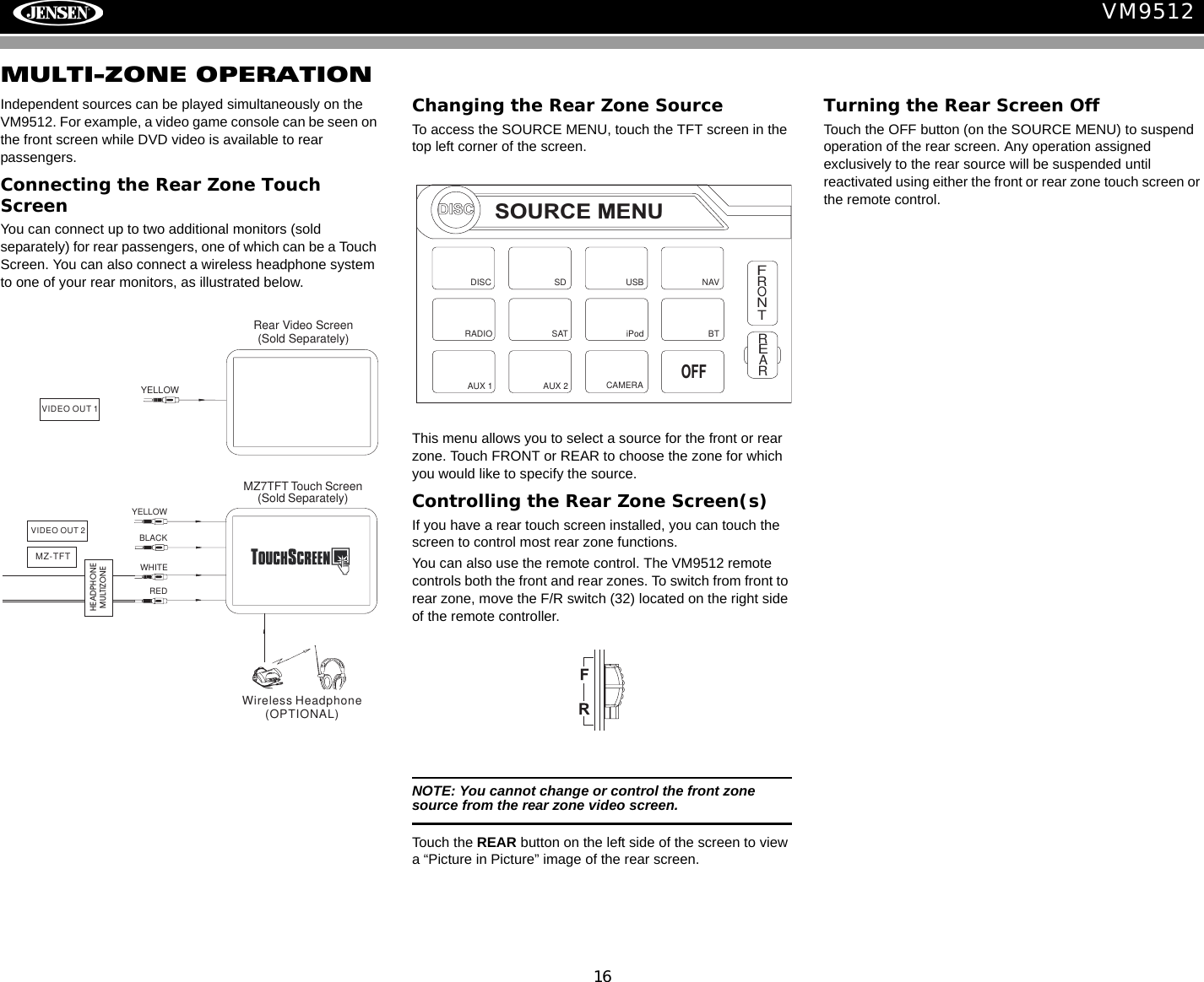 16VM9512MULTI-ZONE OPERATIONIndependent sources can be played simultaneously on the VM9512. For example, a video game console can be seen on the front screen while DVD video is available to rear passengers.Connecting the Rear Zone Touch ScreenYou can connect up to two additional monitors (sold separately) for rear passengers, one of which can be a Touch Screen. You can also connect a wireless headphone system to one of your rear monitors, as illustrated below.Changing the Rear Zone SourceTo access the SOURCE MENU, touch the TFT screen in the top left corner of the screen. This menu allows you to select a source for the front or rear zone. Touch FRONT or REAR to choose the zone for which you would like to specify the source.Controlling the Rear Zone Screen(s)If you have a rear touch screen installed, you can touch the screen to control most rear zone functions. You can also use the remote control. The VM9512 remote controls both the front and rear zones. To switch from front to rear zone, move the F/R switch (32) located on the right side of the remote controller.NOTE: You cannot change or control the front zone source from the rear zone video screen.Touch the REAR button on the left side of the screen to view a &ldquo;Picture in Picture&rdquo; image of the rear screen.Turning the Rear Screen OffTouch the OFF button (on the SOURCE MENU) to suspend operation of the rear screen. Any operation assigned exclusively to the rear source will be suspended until reactivated using either the front or rear zone touch screen or the remote control.YELLOWBLACKMZ7TFT Touch Screen(Sold Separately)WHITEREDWireless Headphone(OPTIONAL)VIDEO OUT 2MZ-TFTHEADPHONEMULTIZONEYELLOWVIDEO OUT 1Rear Video Screen(Sold Separately)DISCSOURCE MENUDISCRADIOSDiPodSATUSBAUX 1 AUX 2FRONTREARNAVCAMERAOFFBT