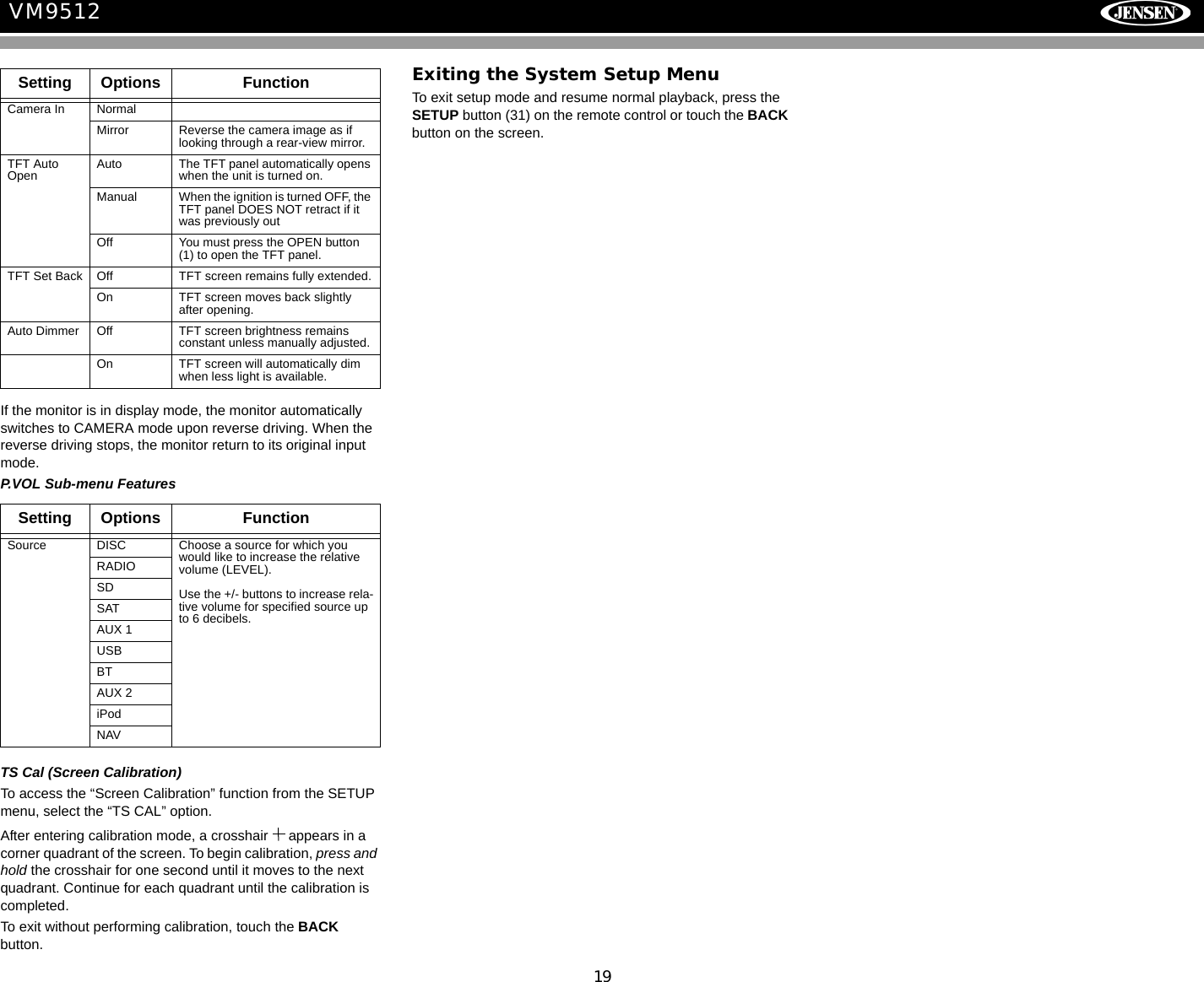 19VM9512If the monitor is in display mode, the monitor automatically switches to CAMERA mode upon reverse driving. When the reverse driving stops, the monitor return to its original input mode.P.VOL Sub-menu FeaturesTS Cal (Screen Calibration)To access the &ldquo;Screen Calibration&rdquo; function from the SETUP menu, select the &ldquo;TS CAL&rdquo; option.After entering calibration mode, a crosshair   appears in a corner quadrant of the screen. To begin calibration, press and hold the crosshair for one second until it moves to the next quadrant. Continue for each quadrant until the calibration is completed.To exit without performing calibration, touch the BACK button.Exiting the System Setup MenuTo exit setup mode and resume normal playback, press the SETUP button (31) on the remote control or touch the BACK button on the screen.Setting Options FunctionCamera In NormalMirror Reverse the camera image as if looking through a rear-view mirror.TFT Auto Open Auto The TFT panel automatically opens when the unit is turned on.Manual When the ignition is turned OFF, the TFT panel DOES NOT retract if it was previously outOff You must press the OPEN button (1) to open the TFT panel.TFT Set Back Off TFT screen remains fully extended.On TFT screen moves back slightly after opening.Auto Dimmer Off TFT screen brightness remains constant unless manually adjusted.On TFT screen will automatically dim when less light is available.Setting Options FunctionSource DISC Choose a source for which you would like to increase the relative volume (LEVEL).Use the +/- buttons to increase rela-tive volume for specified source up to 6 decibels.RADIOSDSATAUX 1USBBTAUX 2iPodNAV