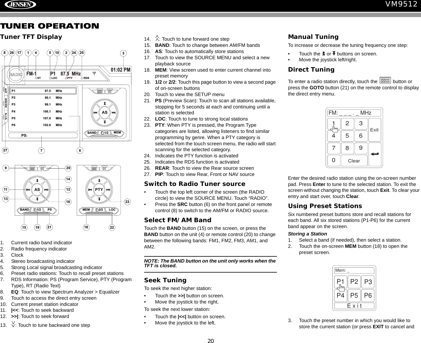 20VM9512TUNER OPERATIONTuner TFT Display1. Current radio band indicator2. Radio frequency indicator3. Clock4. Stereo broadcasting indicator5. Strong Local signal broadcasting indicator6. Preset radio stations: Touch to recall preset stations7. RDS Information: PS (Program Service), PTY (Program Type), RT (Radio Text)8. EQ: Touch to view Spectrum Analyzer > Equalizer9. Touch to access the direct entry screen10. Current preset station indicator11. |<<: Touch to seek backward12. >>|: Touch to seek forward13. : Touch to tune backward one step14. : Touch to tune forward one step15. BAND: Touch to change between AM/FM bands16. AS: Touch to automatically store stations17. Touch to view the SOURCE MENU and select a new playback source18. MEM: View screen used to enter current channel into preset memory19. 1/2 or 2/2: Touch this page button to view a second page of on-screen buttons20. Touch to view the SETUP menu21. PS (Preview Scan): Touch to scan all stations available, stopping for 5 seconds at each and continuing until a station is selected 22. LOC: Touch to tune to strong local stations23. PTY: When PTY is pressed, the Program Type categories are listed, allowing listeners to find similar programming by genre. When a PTY category is selected from the touch screen menu, the radio will start scanning for the selected category.24. Indicates the PTY function is activated25. Indicates the RDS function is activated26. REAR: Touch to view the Rear source screen27. PIP: Touch to view Rear, Front or NAV sourceSwitch to Radio Tuner source&bull; Touch the top left corner of the screen (the RADIO circle) to view the SOURCE MENU. Touch &ldquo;RADIO&rdquo;. &bull; Press the SRC button (6) on the front panel or remote control (8) to switch to the AM/FM or RADIO source. Select FM/AM BandTouch the BAND button (15) on the screen, or press the BAND button on the unit (4) or remote control (20) to change between the following bands: FM1, FM2, FM3, AM1, and AM2.NOTE: The BAND button on the unit only works when the TFT is closed.Seek TuningTo seek the next higher station:&bull; Touch the >>| button on screen.&bull; Move the joystick to the right.To seek the next lower station:&bull; Touch the |<<| button on screen.&bull; Move the joystick to the left.Manual TuningTo increase or decrease the tuning frequency one step:&bull; Touch the   or   buttons on screen.&bull; Move the joystick left/right.Direct TuningTo enter a radio station directly, touch the   button or press the GOTO button (21) on the remote control to display the direct entry menu.Enter the desired radio station using the on-screen number pad. Press Enter to tune to the selected station. To exit the screen without changing the station, touch Exit. To clear your entry and start over, touch Clear.Using Preset StationsSix numbered preset buttons store and recall stations for each band. All six stored stations (P1-P6) for the current band appear on the screen.Storing a Station1. Select a band (if needed), then select a station.2. Touch the on-screen MEM button (18) to open the preset screen.3. Touch the preset number in which you would like to store the current station (or press EXIT to cancel and 4110 25783617RADIOFM-1 P1 87.5 MHz01:02 PMEQASBAND 1/2 MEMP1 87.5 MHzP2 90.1 MHzP3 98.1 MHzP4 106.1 MHzP5 107.9 MHzP6 102.9 MHzPS:ST LOC PTY RDS24 25REARPIP2726911 1213141516ASBAND 1/2 MEM19 18202123PTYPS 2/2 LOC22FM:___._MHz1234567890ClearExitMem: _ExitP1 P2 P3P4 P5 P6
