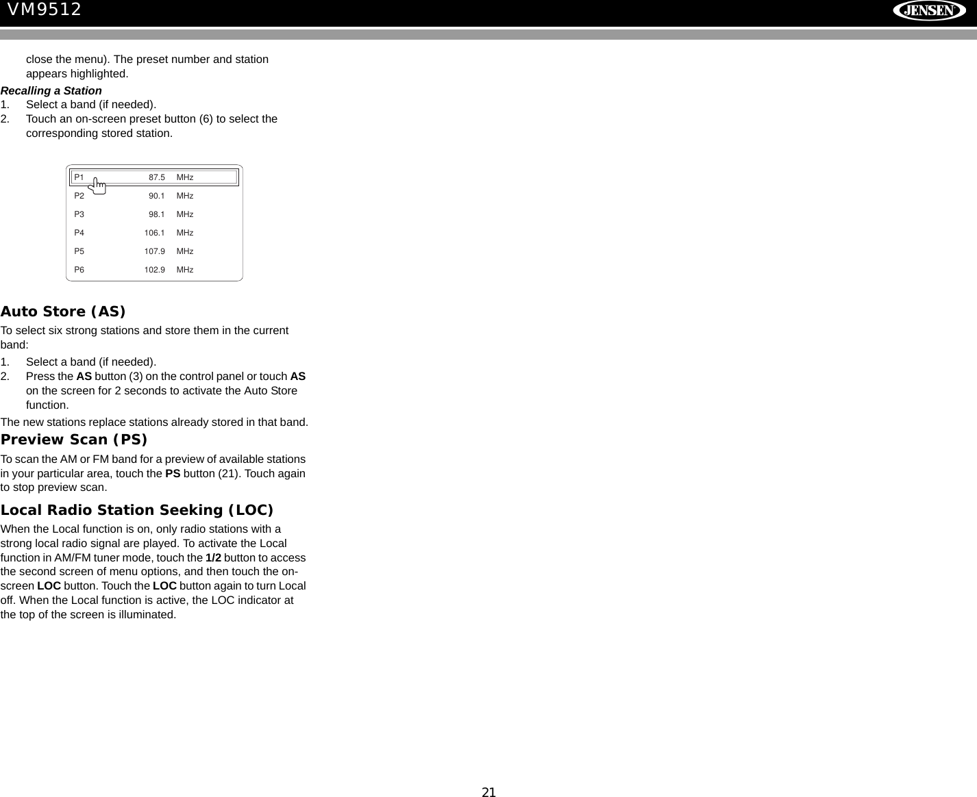 21VM9512close the menu). The preset number and station appears highlighted.Recalling a Station1. Select a band (if needed).2. Touch an on-screen preset button (6) to select the corresponding stored station.Auto Store (AS)To select six strong stations and store them in the current band:1. Select a band (if needed).2. Press the AS button (3) on the control panel or touch AS on the screen for 2 seconds to activate the Auto Store function. The new stations replace stations already stored in that band.Preview Scan (PS)To scan the AM or FM band for a preview of available stations in your particular area, touch the PS button (21). Touch again to stop preview scan.Local Radio Station Seeking (LOC)When the Local function is on, only radio stations with a strong local radio signal are played. To activate the Local function in AM/FM tuner mode, touch the 1/2 button to access the second screen of menu options, and then touch the on-screen LOC button. Touch the LOC button again to turn Local off. When the Local function is active, the LOC indicator at the top of the screen is illuminated.P1 87.5 MHzP2 90.1 MHzP3 98.1 MHzP4 106.1 MHzP5 107.9 MHzP6 102.9 MHz