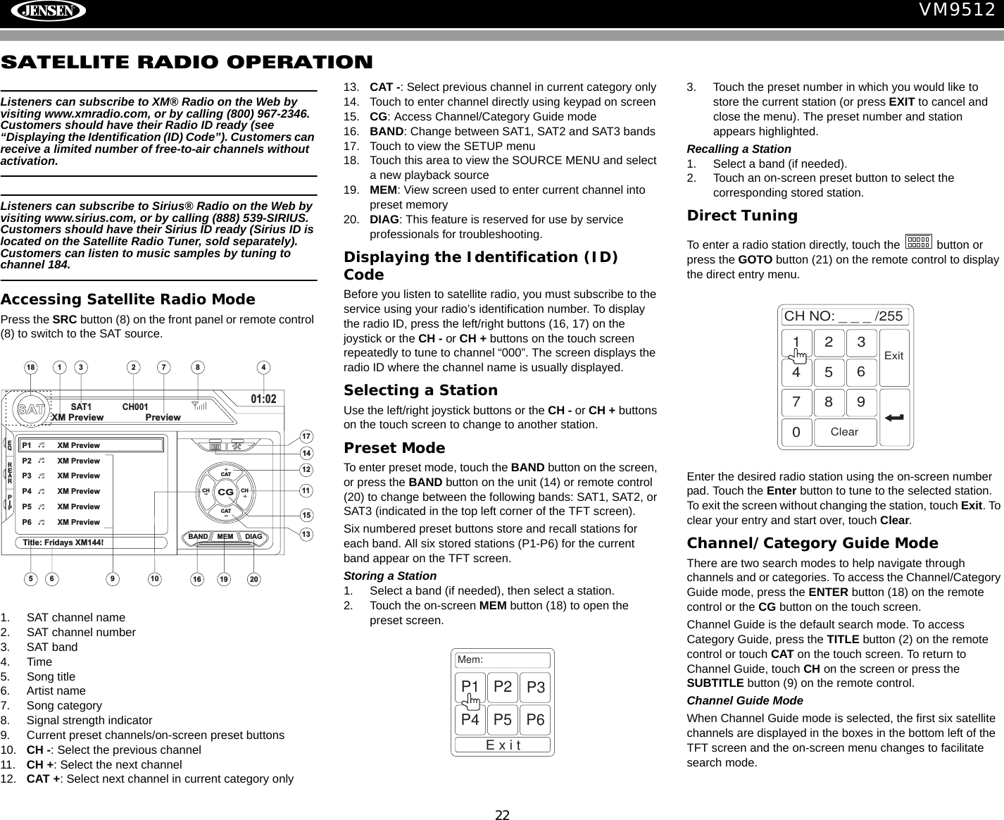 22VM9512SATELLITE RADIO OPERATIONListeners can subscribe to XM&reg; Radio on the Web by visiting www.xmradio.com, or by calling (800) 967-2346. Customers should have their Radio ID ready (see &ldquo;Displaying the Identification (ID) Code&rdquo;). Customers can receive a limited number of free-to-air channels without activation. Listeners can subscribe to Sirius&reg; Radio on the Web by visiting www.sirius.com, or by calling (888) 539-SIRIUS. Customers should have their Sirius ID ready (Sirius ID is located on the Satellite Radio Tuner, sold separately). Customers can listen to music samples by tuning to channel 184.Accessing Satellite Radio ModePress the SRC button (8) on the front panel or remote control (8) to switch to the SAT source. 1. SAT channel name2. SAT channel number3. SAT band4. Time5. Song title6. Artist name7. Song category8. Signal strength indicator9. Current preset channels/on-screen preset buttons10. CH -: Select the previous channel11. CH +: Select the next channel12. CAT +: Select next channel in current category only13. CAT -: Select previous channel in current category only14. Touch to enter channel directly using keypad on screen15. CG: Access Channel/Category Guide mode16. BAND: Change between SAT1, SAT2 and SAT3 bands17. Touch to view the SETUP menu18. Touch this area to view the SOURCE MENU and select a new playback source19. MEM: View screen used to enter current channel into preset memory20. DIAG: This feature is reserved for use by service professionals for troubleshooting.Displaying the Identification (ID) CodeBefore you listen to satellite radio, you must subscribe to the service using your radio&rsquo;s identification number. To display the radio ID, press the left/right buttons (16, 17) on the joystick or the CH - or CH + buttons on the touch screen repeatedly to tune to channel &ldquo;000&rdquo;. The screen displays the radio ID where the channel name is usually displayed.Selecting a StationUse the left/right joystick buttons or the CH - or CH + buttons on the touch screen to change to another station.Preset ModeTo enter preset mode, touch the BAND button on the screen, or press the BAND button on the unit (14) or remote control (20) to change between the following bands: SAT1, SAT2, or SAT3 (indicated in the top left corner of the TFT screen).Six numbered preset buttons store and recall stations for each band. All six stored stations (P1-P6) for the current band appear on the TFT screen.Storing a Station1. Select a band (if needed), then select a station.2. Touch the on-screen MEM button (18) to open the preset screen.3. Touch the preset number in which you would like to store the current station (or press EXIT to cancel and close the menu). The preset number and station appears highlighted.Recalling a Station1. Select a band (if needed).2. Touch an on-screen preset button to select the corresponding stored station.Direct TuningTo enter a radio station directly, touch the   button or press the GOTO button (21) on the remote control to display the direct entry menu.Enter the desired radio station using the on-screen number pad. Touch the Enter button to tune to the selected station. To exit the screen without changing the station, touch Exit. To clear your entry and start over, touch Clear.Channel/Category Guide ModeThere are two search modes to help navigate through channels and or categories. To access the Channel/Category Guide mode, press the ENTER button (18) on the remote control or the CG button on the touch screen.Channel Guide is the default search mode. To access Category Guide, press the TITLE button (2) on the remote control or touch CAT on the touch screen. To return to Channel Guide, touch CH on the screen or press the SUBTITLE button (9) on the remote control.Channel Guide ModeWhen Channel Guide mode is selected, the first six satellite channels are displayed in the boxes in the bottom left of the TFT screen and the on-screen menu changes to facilitate search mode.SATSAT1 CH00101:02CGBAND MEM DIAGP1 XM PreviewP2 XM PreviewP3 XM PreviewP4 XM PreviewP5 XM PreviewP6 XM PreviewTitle: Fridays XM144!XM Preview PreviewCAT+CAT-CHCH +-10111213141518 43 2151617678919 20EQREARPIPMem:ExitP1 P2 P3P4 P5 P6CHNO:___/2551234567890ClearExit
