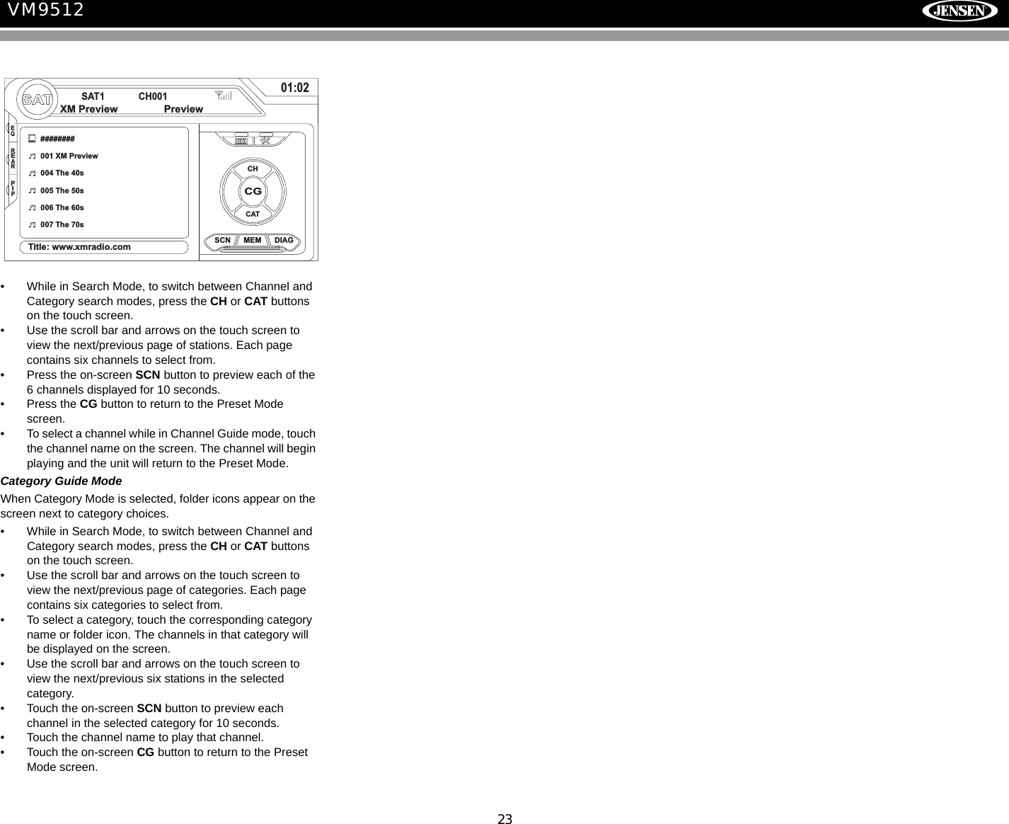 23VM9512&bull; While in Search Mode, to switch between Channel and Category search modes, press the CH or CAT buttons on the touch screen. &bull; Use the scroll bar and arrows on the touch screen to view the next/previous page of stations. Each page contains six channels to select from.&bull; Press the on-screen SCN button to preview each of the 6 channels displayed for 10 seconds.&bull; Press the CG button to return to the Preset Mode screen.&bull; To select a channel while in Channel Guide mode, touch the channel name on the screen. The channel will begin playing and the unit will return to the Preset Mode. Category Guide ModeWhen Category Mode is selected, folder icons appear on the screen next to category choices. &bull; While in Search Mode, to switch between Channel and Category search modes, press the CH or CAT buttons on the touch screen. &bull; Use the scroll bar and arrows on the touch screen to view the next/previous page of categories. Each page contains six categories to select from.&bull; To select a category, touch the corresponding category name or folder icon. The channels in that category will be displayed on the screen.&bull; Use the scroll bar and arrows on the touch screen to view the next/previous six stations in the selected category.&bull; Touch the on-screen SCN button to preview each channel in the selected category for 10 seconds.&bull; Touch the channel name to play that channel.&bull; Touch the on-screen CG button to return to the Preset Mode screen.SATSAT1 CH00101:02CGSCN MEM DIAG########001 XM Preview004 The 40s005 The 50s006 The 60s007 The 70sTitle: www.xmradio.comXM Preview PreviewCHCATEQREARPIP