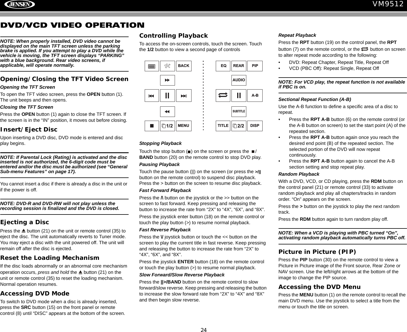 24VM9512DVD/VCD VIDEO OPERATIONNOTE: When properly installed, DVD video cannot be displayed on the main TFT screen unless the parking brake is applied. If you attempt to play a DVD while the vehicle is moving, the TFT screen displays &ldquo;PARKING&rdquo; with a blue background. Rear video screens, if applicable, will operate normally.Opening/Closing the TFT Video ScreenOpening the TFT ScreenTo open the TFT video screen, press the OPEN button (1). The unit beeps and then opens.Closing the TFT ScreenPress the OPEN button (1) again to close the TFT screen. If the screen is in the &ldquo;IN&rdquo; position, it moves out before closing. Insert/Eject DiscUpon inserting a DVD disc, DVD mode is entered and disc play begins. NOTE: If Parental Lock (Rating) is activated and the disc inserted is not authorized, the 6-digit code must be entered and/or the disc must be authorized (see &ldquo;General Sub-menu Features&rdquo; on page 17).You cannot insert a disc if there is already a disc in the unit or if the power is off. NOTE: DVD-R and DVD-RW will not play unless the recording session is finalized and the DVD is closed.Ejecting a Disc Press the   button (21) on the unit or remote control (35) to eject the disc. The unit automatically reverts to Tuner mode. You may eject a disc with the unit powered off. The unit will remain off after the disc is ejected.Reset the Loading MechanismIf the disc loads abnormally or an abnormal core mechanism operation occurs, press and hold the   button (21) on the unit or remote control (35) to reset the loading mechanism. Normal operation resumes. Accessing DVD ModeTo switch to DVD mode when a disc is already inserted, press the SRC button (15) on the front panel or remote control (8) until &ldquo;DISC&rdquo; appears at the bottom of the screen.Controlling PlaybackTo access the on-screen controls, touch the screen. Touch the 1/2 button to view a second page of controlsStopping PlaybackTouch the stop button ( ) on the screen or press the  /BAND button (20) on the remote control to stop DVD play.Pausing PlaybackTouch the pause button (||) on the screen (or press the >/|| button on the remote control) to suspend disc playback. Press the > button on the screen to resume disc playback.Fast Forward PlaybackPress the /\ button on the joystick or the >> button on the screen to fast forward. Keep pressing and releasing the button to increase the rate from &ldquo;2X&rdquo; to &ldquo;4X&rdquo;, &ldquo;6X&rdquo;, and &ldquo;8X&rdquo;.Press the joystick enter button (18) on the remote control or touch the play button (>) to resume normal playback. Fast Reverse PlaybackPress the \/ joystick button or touch the << button on the screen to play the current title in fast reverse. Keep pressing and releasing the button to increase the rate from &ldquo;2X&rdquo; to &ldquo;4X&rdquo;, &ldquo;6X&rdquo;, and &ldquo;8X&rdquo;. Press the joystick ENTER button (18) on the remote control or touch the play button (>) to resume normal playback. Slow Forward/Slow Reverse PlaybackPress the ||>/BAND button on the remote control to slow forward/slow reverse. Keep pressing and releasing the button to increase the slow forward rate from &ldquo;2X&rdquo; to &ldquo;4X&rdquo; and &ldquo;8X&rdquo; and then begin slow reverse.Repeat PlaybackPress the RPT button (19) on the control panel, the RPT button (7) on the remote control, or the   button on screen to alter repeat mode according to the following:&bull; DVD: Repeat Chapter, Repeat Title, Repeat Off&bull; VCD (PBC Off): Repeat Single, Repeat OffNOTE: For VCD play, the repeat function is not available if PBC is on.Sectional Repeat Function (A-B)Use the A-B function to define a specific area of a disc to repeat.&bull; Press the RPT A-B button (6) on the remote control (or the A-B button on screen) to set the start point (A) of the repeated section. &bull; Press the RPT A-B button again once you reach the desired end point (B) of the repeated section. The selected portion of the DVD will now repeat continuously. &bull; Press the RPT A-B button again to cancel the A-B section setting and stop repeat play. Random PlaybackWith a DVD, VCD, or CD playing, press the RDM button on the control panel (21) or remote control (33) to activate random playback and play all chapters/tracks in random order. &ldquo;On&rdquo; appears on the screen. Press the > button on the joystick to play the next random track.Press the RDM button again to turn random play off. NOTE: When a VCD is playing with PBC turned &ldquo;On&rdquo;, activating random playback automatically turns PBC off. Picture in Picture (PIP)Press the PIP button (30) on the remote control to view a Picture in Picture image of the Front source, Rear Zone or NAV screen. Use the left/right arrows at the bottom of the image to change the PIP source.Accessing the DVD MenuPress the MENU button (1) on the remote control to recall the main DVD menu. Use the joystick to select a title from the menu or touch the title on screen.1/2BACKMENU 2/2PIPDISPEQAUDIOA-BTITLESUBTITLEREAR