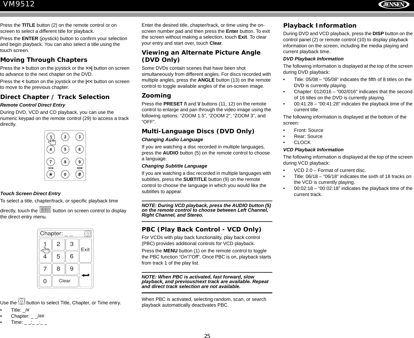 25VM9512Press the TITLE button (2) on the remote control or on screen to select a different title for playback.Press the ENTER (joystick) button to confirm your selection and begin playback. You can also select a title using the touch screen.Moving Through ChaptersPress the > button on the joystick or the >>| button on screen to advance to the next chapter on the DVD. Press the < button on the joystick or the |<< button on screen to move to the previous chapter.Direct Chapter / Track SelectionRemote Control Direct EntryDuring DVD, VCD and CD playback, you can use the numeric keypad on the remote control (29) to access a track directly.Touch Screen Direct EntryTo select a title, chapter/track, or specific playback time directly, touch the   button on screen control to display the direct entry menu.Use the   button to select Title, Chapter, or Time entry.&bull; Title: _/#&bull; Chapter: _ _/##&bull; Time: _ _:_ _:_ _Enter the desired title, chapter/track, or time using the on-screen number pad and then press the Enter button. To exit the screen without making a selection, touch Exit. To clear your entry and start over, touch Clear.Viewing an Alternate Picture Angle (DVD Only)Some DVDs contain scenes that have been shot simultaneously from different angles. For discs recorded with multiple angles, press the ANGLE button (13) on the remote control to toggle available angles of the on-screen image. ZoomingPress the PRESET /\ and \/ buttons (11, 12) on the remote control to enlarge and pan through the video image using the following options: &ldquo;ZOOM 1.5&rdquo;, &ldquo;ZOOM 2&rdquo;, &ldquo;ZOOM 3&rdquo;, and &ldquo;OFF&rdquo;.Multi-Language Discs (DVD Only)Changing Audio LanguageIf you are watching a disc recorded in multiple languages, press the AUDIO button (5) on the remote control to choose a language.Changing Subtitle LanguageIf you are watching a disc recorded in multiple languages with subtitles, press the SUBTITLE button (9) on the remote control to choose the language in which you would like the subtitles to appear.NOTE: During VCD playback, press the AUDIO button (5) on the remote control to choose between Left Channel, Right Channel, and Stereo.PBC (Play Back Control - VCD Only)For VCDs with play back functionality, play back control (PBC) provides additional controls for VCD playback.Press the MENU button (1) on the remote control to toggle the PBC function &ldquo;On&rdquo;/&rdquo;Off&rdquo;. Once PBC is on, playback starts from track 1 of the play list.NOTE: When PBC is activated, fast forward, slow playback, and previous/next track are available. Repeat and direct track selection are not available.When PBC is activated, selecting random, scan, or search playback automatically deactivates PBC.Playback InformationDuring DVD and VCD playback, press the DISP button on the control panel (2) or remote control (10) to display playback information on the screen, including the media playing and current playback time. DVD Playback InformationThe following information is displayed at the top of the screen during DVD playback:&bull; Title: 05/08 &ndash; &ldquo;05/08" indicates the fifth of 8 titles on the DVD is currently playing.&bull; Chapter: 012/016 &ndash; &ldquo;002/016" indicates that the second of 16 titles on the DVD is currently playing.&bull; 00:41:28 &ndash; &ldquo;00:41:28&rdquo; indicates the playback time of the current title.The following information is displayed at the bottom of the screen:&bull; Front: Source&bull; Rear: Source&bull;CLOCKVCD Playback InformationThe following information is displayed at the top of the screen during VCD playback:&bull; VCD 2.0 &ndash; Format of current disc.&bull; Title: 06/18 &ndash; &ldquo;06/18&rdquo; indicates the sixth of 18 tracks on the VCD is currently playing.&bull; 00:02:18 &ndash; &ldquo;00:02:18&rdquo; indicates the playback time of the current track.Chapter: _ _1234567890ClearExit