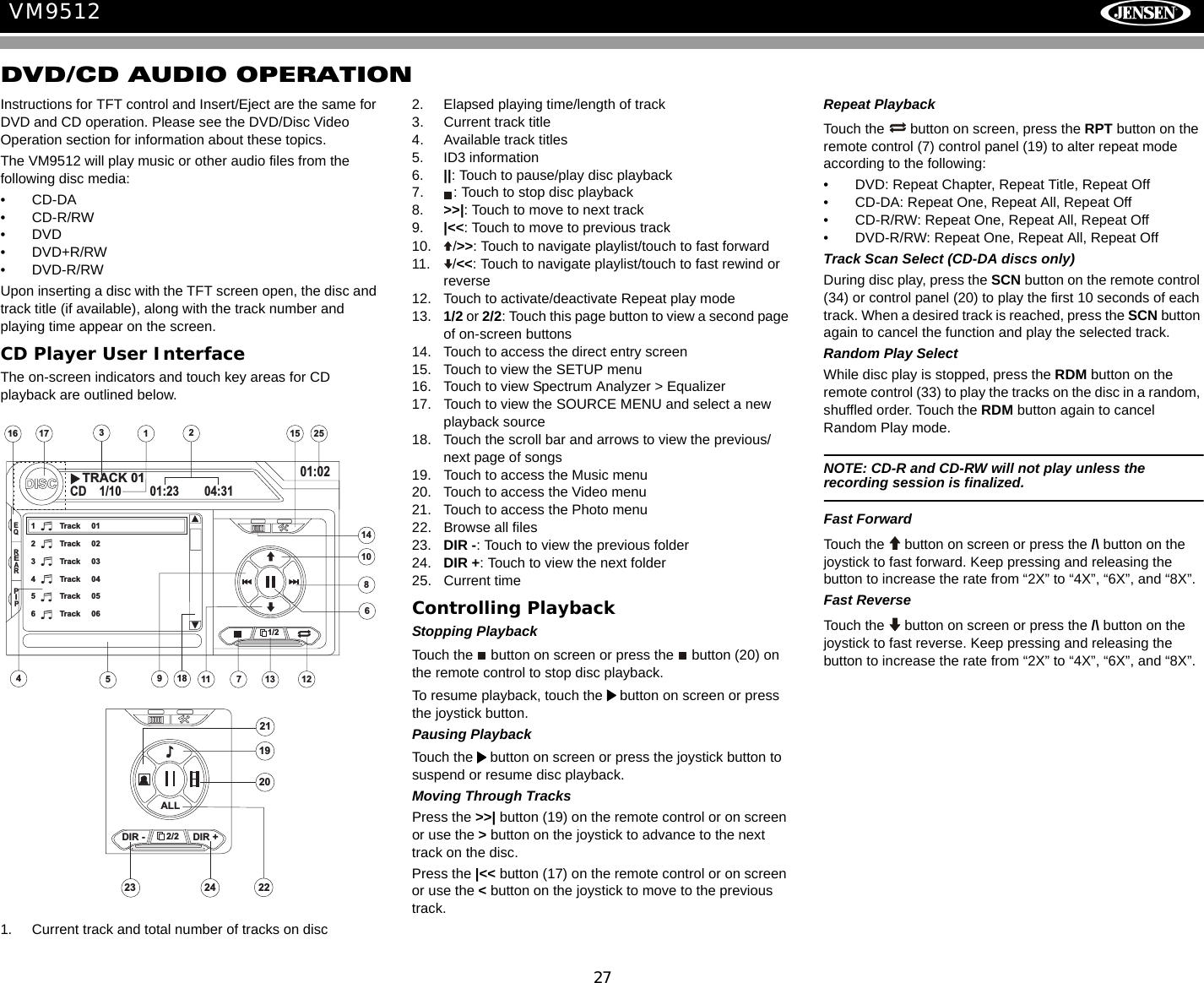 27VM9512DVD/CD AUDIO OPERATIONInstructions for TFT control and Insert/Eject are the same for DVD and CD operation. Please see the DVD/Disc Video Operation section for information about these topics.The VM9512 will play music or other audio files from the following disc media:&bull; CD-DA&bull; CD-R/RW&bull;DVD&bull;DVD+R/RW&bull;DVD-R/RWUpon inserting a disc with the TFT screen open, the disc and track title (if available), along with the track number and playing time appear on the screen.CD Player User InterfaceThe on-screen indicators and touch key areas for CD playback are outlined below.1. Current track and total number of tracks on disc2. Elapsed playing time/length of track3. Current track title4. Available track titles5. ID3 information6. ||: Touch to pause/play disc playback7. : Touch to stop disc playback8. >>|: Touch to move to next track 9. |<<: Touch to move to previous track10. />>: Touch to navigate playlist/touch to fast forward11. /<<: Touch to navigate playlist/touch to fast rewind or reverse12. Touch to activate/deactivate Repeat play mode13. 1/2 or 2/2: Touch this page button to view a second page of on-screen buttons14. Touch to access the direct entry screen15. Touch to view the SETUP menu16. Touch to view Spectrum Analyzer > Equalizer17. Touch to view the SOURCE MENU and select a new playback source18. Touch the scroll bar and arrows to view the previous/ next page of songs19. Touch to access the Music menu20. Touch to access the Video menu21. Touch to access the Photo menu22. Browse all files23. DIR -: Touch to view the previous folder24. DIR +: Touch to view the next folder25. Current timeControlling PlaybackStopping PlaybackTouch the   button on screen or press the   button (20) on the remote control to stop disc playback.To resume playback, touch the   button on screen or press the joystick button.Pausing PlaybackTouch the   button on screen or press the joystick button to suspend or resume disc playback.Moving Through TracksPress the >>| button (19) on the remote control or on screen or use the > button on the joystick to advance to the next track on the disc. Press the |<< button (17) on the remote control or on screen or use the < button on the joystick to move to the previous track.Repeat PlaybackTouch the   button on screen, press the RPT button on the remote control (7) control panel (19) to alter repeat mode according to the following:&bull; DVD: Repeat Chapter, Repeat Title, Repeat Off&bull; CD-DA: Repeat One, Repeat All, Repeat Off&bull; CD-R/RW: Repeat One, Repeat All, Repeat Off&bull; DVD-R/RW: Repeat One, Repeat All, Repeat OffTrack Scan Select (CD-DA discs only)During disc play, press the SCN button on the remote control (34) or control panel (20) to play the first 10 seconds of each track. When a desired track is reached, press the SCN button again to cancel the function and play the selected track. Random Play SelectWhile disc play is stopped, press the RDM button on the remote control (33) to play the tracks on the disc in a random, shuffled order. Touch the RDM button again to cancel Random Play mode. NOTE: CD-R and CD-RW will not play unless the recording session is finalized.Fast ForwardTouch the   button on screen or press the /\ button on the joystick to fast forward. Keep pressing and releasing the button to increase the rate from &ldquo;2X&rdquo; to &ldquo;4X&rdquo;, &ldquo;6X&rdquo;, and &ldquo;8X&rdquo;. Fast ReverseTouch the  button on screen or press the /\ button on the joystick to fast reverse. Keep pressing and releasing the button to increase the rate from &ldquo;2X&rdquo; to &ldquo;4X&rdquo;, &ldquo;6X&rdquo;, and &ldquo;8X&rdquo;. 151721251613317DISCCD 1/10 01:23 04:3101:021 Track 012 Track 023 Track 034 Track 045 Track 056 Track 061449111086EQREARPIP1/218TRACK 01252/22423DIR - DIR +ALL21221920