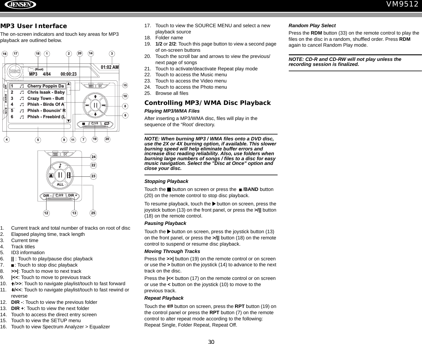30VM9512MP3 User InterfaceThe on-screen indicators and touch key areas for MP3 playback are outlined below.1. Current track and total number of tracks on root of disc2. Elapsed playing time, track length3. Current time4. Track titles5. ID3 information6. || : Touch to play/pause disc playback7. : Touch to stop disc playback8. >>|: Touch to move to next track 9. |<<: Touch to move to previous track10. />>: Touch to navigate playlist/touch to fast forward11. /<<: Touch to navigate playlist/touch to fast rewind or reverse12. DIR -: Touch to view the previous folder13. DIR +: Touch to view the next folder14. Touch to access the direct entry screen15. Touch to view the SETUP menu16. Touch to view Spectrum Analyzer > Equalizer17. Touch to view the SOURCE MENU and select a new playback source18. Folder name19. 1/2 or 2/2: Touch this page button to view a second page of on-screen buttons20. Touch the scroll bar and arrows to view the previous/ next page of songs21. Touch to activate/deactivate Repeat play mode22. Touch to access the Music menu23. Touch to access the Video menu24. Touch to access the Photo menu25. Browse all filesControlling MP3/WMA Disc PlaybackPlaying MP3/WMA FilesAfter inserting a MP3/WMA disc, files will play in the sequence of the &ldquo;Root&rsquo; directory. NOTE: When burning MP3 / WMA files onto a DVD disc, use the 2X or 4X burning option, if available. This slower burning speed will help eliminate buffer errors and increase disc reading reliability. Also, use folders when burning large numbers of songs / files to a disc for easy music navigation. Select the "Disc at Once" option and close your disc.Stopping PlaybackTouch the   button on screen or press the  /BAND button (20) on the remote control to stop disc playback.To resume playback, touch the   button on screen, press the joystick button (13) on the front panel, or press the >/|| button (18) on the remote control.Pausing PlaybackTouch the   button on screen, press the joystick button (13) on the front panel, or press the >/|| button (18) on the remote control to suspend or resume disc playback.Moving Through TracksPress the >>| button (19) on the remote control or on screen or use the > button on the joystick (14) to advance to the next track on the disc. Press the |<< button (17) on the remote control or on screen or use the < button on the joystick (10) to move to the previous track.Repeat PlaybackTouch the   button on screen, press the RPT button (19) on the control panel or press the RPT button (7) on the remote control to alter repeat mode according to the following: Repeat Single, Folder Repeat, Repeat Off.Random Play SelectPress the RDM button (33) on the remote control to play the files on the disc in a random, shuffled order. Press RDM again to cancel Random Play mode.NOTE: CD-R and CD-RW will not play unless the recording session is finalized.12516 317DISCMP3 4/84 00:00:2301:02 AM1 Cherry Poppin Da2 Chris Isaak - Baby3 Crazy Town - Butt4 Phish - Birds Of A5 Phish - Bouncin' R6 Phish - Freebird (L4(Root)181/215714911108619 2020EQREARPIP2/21312DIR - DIR +ALL24252223