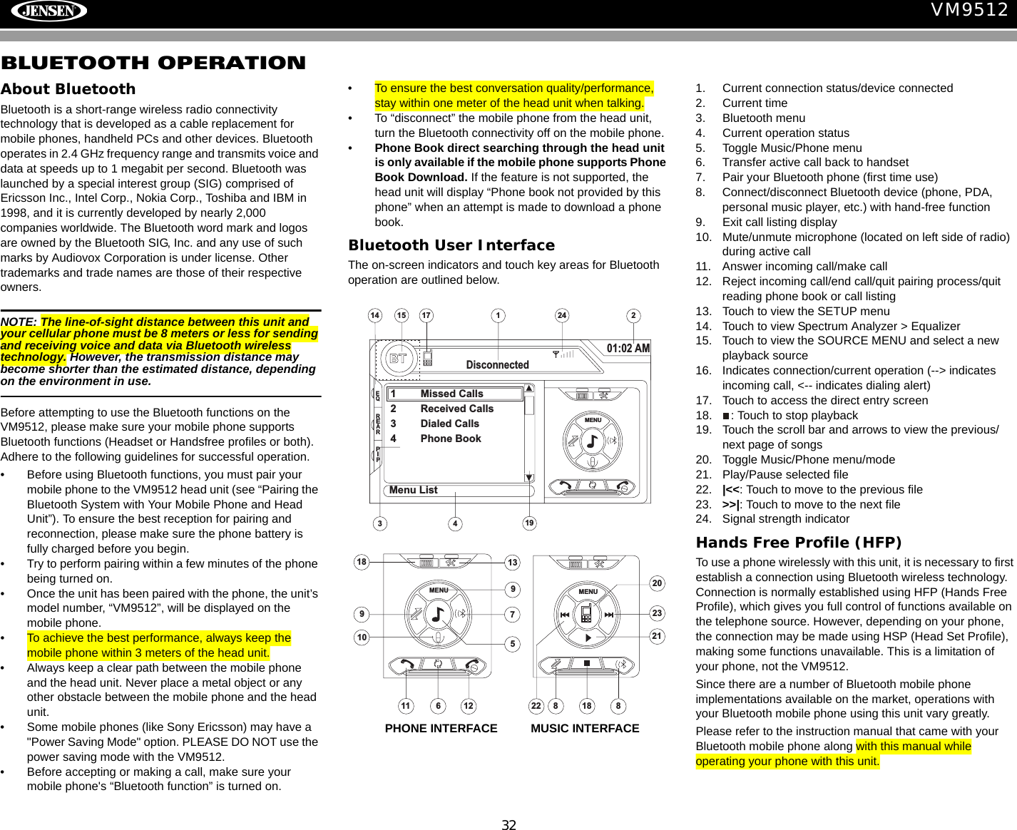 32VM9512BLUETOOTH OPERATIONAbout BluetoothBluetooth is a short-range wireless radio connectivity technology that is developed as a cable replacement for mobile phones, handheld PCs and other devices. Bluetooth operates in 2.4 GHz frequency range and transmits voice and data at speeds up to 1 megabit per second. Bluetooth was launched by a special interest group (SIG) comprised of Ericsson Inc., Intel Corp., Nokia Corp., Toshiba and IBM in 1998, and it is currently developed by nearly 2,000 companies worldwide. The Bluetooth word mark and logos are owned by the Bluetooth SIG, Inc. and any use of such marks by Audiovox Corporation is under license. Other trademarks and trade names are those of their respective owners.NOTE: The line-of-sight distance between this unit and your cellular phone must be 8 meters or less for sending and receiving voice and data via Bluetooth wireless technology. However, the transmission distance may become shorter than the estimated distance, depending on the environment in use. Before attempting to use the Bluetooth functions on the VM9512, please make sure your mobile phone supports Bluetooth functions (Headset or Handsfree profiles or both). Adhere to the following guidelines for successful operation.&bull; Before using Bluetooth functions, you must pair your mobile phone to the VM9512 head unit (see &ldquo;Pairing the Bluetooth System with Your Mobile Phone and Head Unit&rdquo;). To ensure the best reception for pairing and reconnection, please make sure the phone battery is fully charged before you begin.&bull; Try to perform pairing within a few minutes of the phone being turned on.&bull; Once the unit has been paired with the phone, the unit&rsquo;s model number, &ldquo;VM9512&rdquo;, will be displayed on the mobile phone.&bull; To achieve the best performance, always keep the mobile phone within 3 meters of the head unit.&bull; Always keep a clear path between the mobile phone and the head unit. Never place a metal object or any other obstacle between the mobile phone and the head unit.&bull; Some mobile phones (like Sony Ericsson) may have a "Power Saving Mode" option. PLEASE DO NOT use the power saving mode with the VM9512.&bull; Before accepting or making a call, make sure your mobile phone's &ldquo;Bluetooth function&rdquo; is turned on.&bull; To ensure the best conversation quality/performance, stay within one meter of the head unit when talking. &bull; To &ldquo;disconnect&rdquo; the mobile phone from the head unit, turn the Bluetooth connectivity off on the mobile phone.&bull;Phone Book direct searching through the head unit is only available if the mobile phone supports Phone Book Download. If the feature is not supported, the head unit will display &ldquo;Phone book not provided by this phone&rdquo; when an attempt is made to download a phone book. Bluetooth User InterfaceThe on-screen indicators and touch key areas for Bluetooth operation are outlined below.1. Current connection status/device connected2. Current time3. Bluetooth menu4. Current operation status5. Toggle Music/Phone menu6. Transfer active call back to handset7. Pair your Bluetooth phone (first time use)8. Connect/disconnect Bluetooth device (phone, PDA, personal music player, etc.) with hand-free function9. Exit call listing display10. Mute/unmute microphone (located on left side of radio) during active call11. Answer incoming call/make call12. Reject incoming call/end call/quit pairing process/quit reading phone book or call listing13. Touch to view the SETUP menu14. Touch to view Spectrum Analyzer > Equalizer15. Touch to view the SOURCE MENU and select a new playback source16. Indicates connection/current operation (--> indicates incoming call, <-- indicates dialing alert)17. Touch to access the direct entry screen18. : Touch to stop playback19. Touch the scroll bar and arrows to view the previous/ next page of songs20. Toggle Music/Phone menu/mode21. Play/Pause selected file22. |<<: Touch to move to the previous file23. >>|: Touch to move to the next file24. Signal strength indicatorHands Free Profile (HFP)To use a phone wirelessly with this unit, it is necessary to first establish a connection using Bluetooth wireless technology. Connection is normally established using HFP (Hands Free Profile), which gives you full control of functions available on the telephone source. However, depending on your phone, the connection may be made using HSP (Head Set Profile), making some functions unavailable. This is a limitation of your phone, not the VM9512.Since there are a number of Bluetooth mobile phone implementations available on the market, operations with your Bluetooth mobile phone using this unit vary greatly. Please refer to the instruction manual that came with your Bluetooth mobile phone along with this manual while operating your phone with this unit.1414 215BTDisconnected01:02 AM1 Missed Calls2 Received Calls3 Dialed Calls4 Phone Book317MENUMenu ListEQREARPIP1924MENU1897109115612138238MENU202122 18PHONE INTERFACE          MUSIC INTERFACE