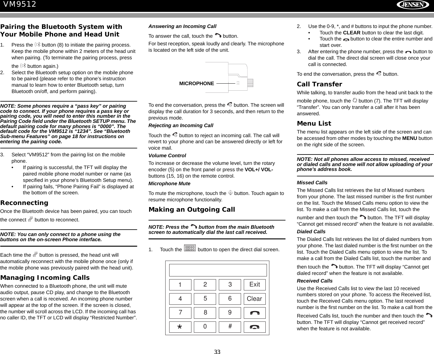 33VM9512Pairing the Bluetooth System with Your Mobile Phone and Head Unit1. Press the   button (8) to initiate the pairing process. Keep the mobile phone within 2 meters of the head unit when pairing. (To terminate the pairing process, press the   button again.)2. Select the Bluetooth setup option on the mobile phone to be paired (please refer to the phone&rsquo;s instruction manual to learn how to enter Bluetooth setup, turn Bluetooth on/off, and perform pairing).NOTE: Some phones require a &ldquo;pass key&rdquo; or pairing code to connect. If your phone requires a pass key or pairing code, you will need to enter this number in the Pairing Code field under the Bluetooth SETUP menu. The default pairing code for many phones is &ldquo;0000&rdquo;. The default code for the VM9512 is &ldquo;1234&rdquo;. See &ldquo;Bluetooth Sub-menu Features&rdquo; on page 18 for instructions on entering the pairing code.3. Select &ldquo;VM9512&rdquo; from the pairing list on the mobile phone. &bull; If pairing is successful, the TFT will display the paired mobile phone model number or name (as specified in your phone&rsquo;s Bluetooth Setup menu).&bull; If pairing fails, &ldquo;Phone Pairing Fail&rdquo; is displayed at the bottom of the screen.Reconnecting Once the Bluetooth device has been paired, you can touch the connect   button to reconnect. NOTE: You can only connect to a phone using the buttons on the on-screen Phone interface.Each time the   button is pressed, the head unit will automatically reconnect with the mobile phone once (only if the mobile phone was previously paired with the head unit).Managing Incoming CallsWhen connected to a Bluetooth phone, the unit will mute audio output, pause CD play, and change to the Bluetooth screen when a call is received. An incoming phone number will appear at the top of the screen. If the screen is closed, the number will scroll across the LCD. If the incoming call has no caller ID, the TFT or LCD will display &ldquo;Restricted Number&rdquo;.Answering an Incoming CallTo answer the call, touch the   button.For best reception, speak loudly and clearly. The microphone is located on the left side of the unit.To end the conversation, press the   button. The screen will display the call duration for 3 seconds, and then return to the previous mode.Rejecting an Incoming CallTouch the   button to reject an incoming call. The call will revert to your phone and can be answered directly or left for voice mail.Volume ControlTo increase or decrease the volume level, turn the rotary encoder (5) on the front panel or press the VOL+/ VOL- buttons (15, 16) on the remote control. Microphone MuteTo mute the microphone, touch the   button. Touch again to resume microphone functionality.Making an Outgoing CallNOTE: Press the   button from the main Bluetooth screen to automatically dial the last call received.1. Touch the   button to open the direct dial screen.2. Use the 0-9, *, and # buttons to input the phone number. &bull; Touch the CLEAR button to clear the last digit. &bull; Touch the   button to clear the entire number and start over.3. After entering the phone number, press the   button to dial the call. The direct dial screen will close once your call is connected.To end the conversation, press the   button. Call TransferWhile talking, to transfer audio from the head unit back to the mobile phone, touch the   button (7). The TFT will display &ldquo;Transfer&rdquo;. You can only transfer a call after it has been answered.Menu ListThe menu list appears on the left side of the screen and can be accessed from other modes by touching the MENU button on the right side of the screen. NOTE: Not all phones allow access to missed, received or dialed calls and some will not allow uploading of your phone&rsquo;s address book.Missed CallsThe Missed Calls list retrieves the list of Missed numbers from your phone. The last missed number is the first number on the list. Touch the Missed Calls menu option to view the list. To make a call from the Missed Calls list, touch the number and then touch the   button. The TFT will display &ldquo;Cannot get missed record&rdquo; when the feature is not available.Dialed CallsThe Dialed Calls list retrieves the list of dialed numbers from your phone. The last dialed number is the first number on the list. Touch the Dialed Calls menu option to view the list. To make a call from the Dialed Calls list, touch the number and then touch the   button. The TFT will display &ldquo;Cannot get dialed record&rdquo; when the feature is not available.Received CallsUse the Received Calls list to view the last 10 received numbers stored on your phone. To access the Received list, touch the Received Calls menu option. The last received number is the first number on the list. To make a call from the Received Calls list, touch the number and then touch the   button. The TFT will display &ldquo;Cannot get received record&rdquo; when the feature is not available.MICROPHONEExitClear1234567890#*