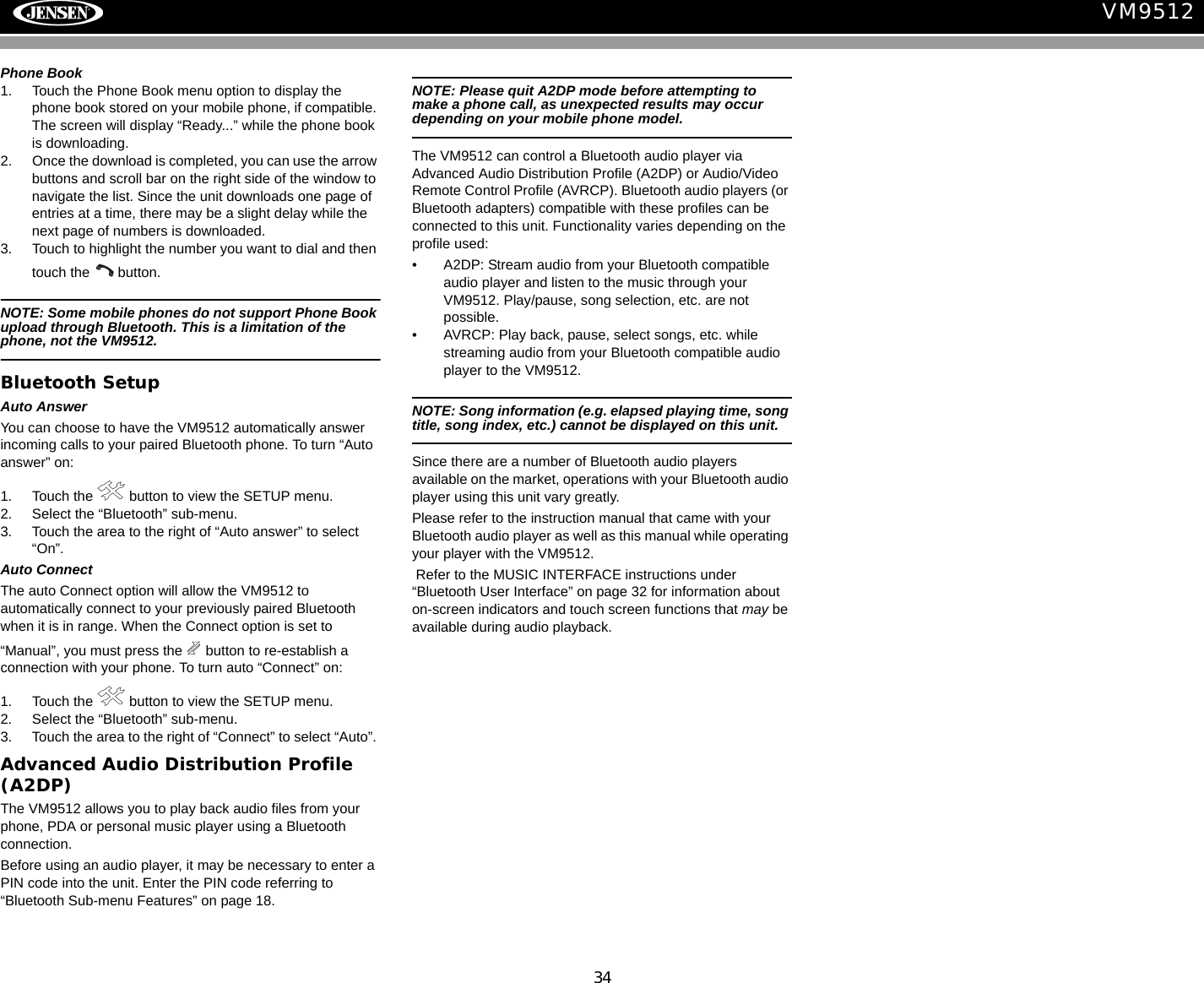 34VM9512Phone Book1. Touch the Phone Book menu option to display the phone book stored on your mobile phone, if compatible. The screen will display &ldquo;Ready...&rdquo; while the phone book is downloading.2. Once the download is completed, you can use the arrow buttons and scroll bar on the right side of the window to navigate the list. Since the unit downloads one page of entries at a time, there may be a slight delay while the next page of numbers is downloaded.3. Touch to highlight the number you want to dial and then touch the   button.NOTE: Some mobile phones do not support Phone Book upload through Bluetooth. This is a limitation of the phone, not the VM9512.Bluetooth SetupAuto AnswerYou can choose to have the VM9512 automatically answer incoming calls to your paired Bluetooth phone. To turn &ldquo;Auto answer&rdquo; on:1. Touch the   button to view the SETUP menu. 2. Select the &ldquo;Bluetooth&rdquo; sub-menu.3. Touch the area to the right of &ldquo;Auto answer&rdquo; to select &ldquo;On&rdquo;.Auto ConnectThe auto Connect option will allow the VM9512 to automatically connect to your previously paired Bluetooth when it is in range. When the Connect option is set to &ldquo;Manual&rdquo;, you must press the   button to re-establish a connection with your phone. To turn auto &ldquo;Connect&rdquo; on:1. Touch the   button to view the SETUP menu.2. Select the &ldquo;Bluetooth&rdquo; sub-menu.3. Touch the area to the right of &ldquo;Connect&rdquo; to select &ldquo;Auto&rdquo;. Advanced Audio Distribution Profile (A2DP)The VM9512 allows you to play back audio files from your phone, PDA or personal music player using a Bluetooth connection.Before using an audio player, it may be necessary to enter a PIN code into the unit. Enter the PIN code referring to &ldquo;Bluetooth Sub-menu Features&rdquo; on page 18.NOTE: Please quit A2DP mode before attempting to make a phone call, as unexpected results may occur depending on your mobile phone model.The VM9512 can control a Bluetooth audio player via Advanced Audio Distribution Profile (A2DP) or Audio/Video Remote Control Profile (AVRCP). Bluetooth audio players (or Bluetooth adapters) compatible with these profiles can be connected to this unit. Functionality varies depending on the profile used:&bull; A2DP: Stream audio from your Bluetooth compatible audio player and listen to the music through your VM9512. Play/pause, song selection, etc. are not possible.&bull; AVRCP: Play back, pause, select songs, etc. while streaming audio from your Bluetooth compatible audio player to the VM9512.NOTE: Song information (e.g. elapsed playing time, song title, song index, etc.) cannot be displayed on this unit. Since there are a number of Bluetooth audio players available on the market, operations with your Bluetooth audio player using this unit vary greatly.Please refer to the instruction manual that came with your Bluetooth audio player as well as this manual while operating your player with the VM9512. Refer to the MUSIC INTERFACE instructions under &ldquo;Bluetooth User Interface&rdquo; on page 32 for information about on-screen indicators and touch screen functions that may be available during audio playback.