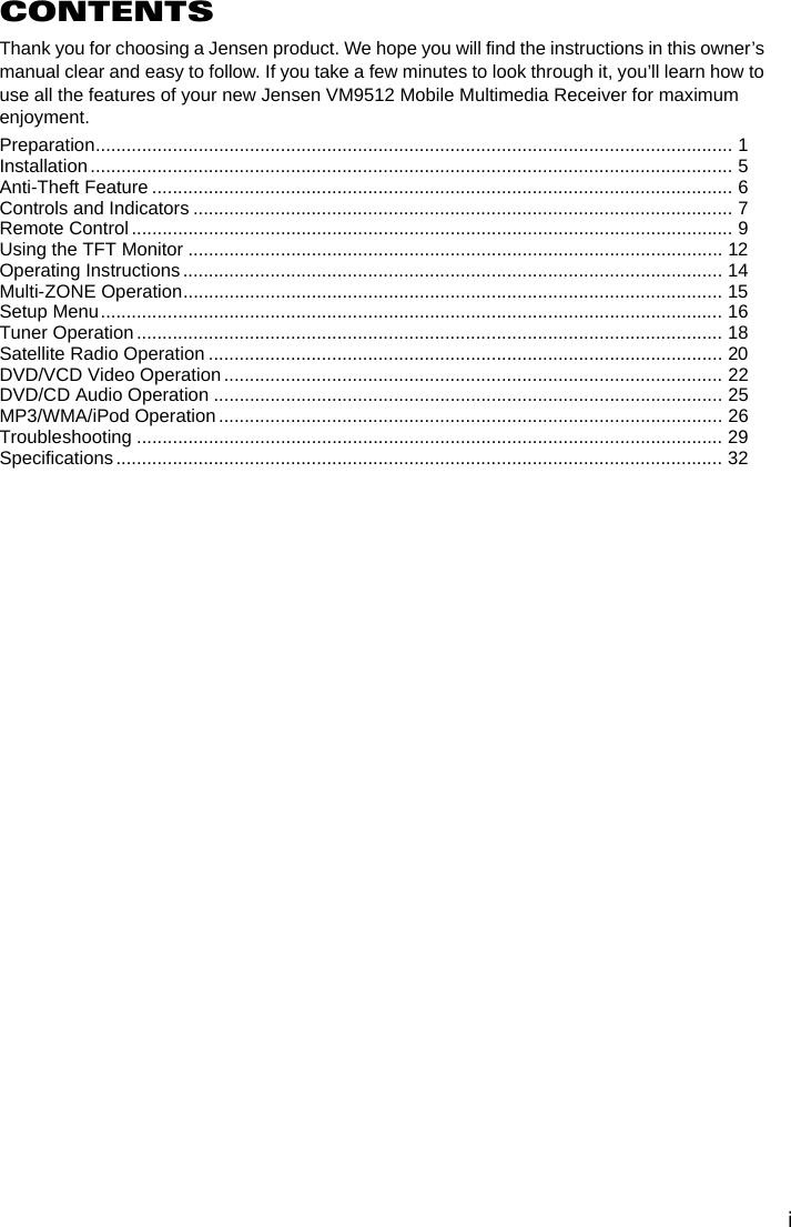 iCONTENTSThank you for choosing a Jensen product. We hope you will find the instructions in this owner&rsquo;s manual clear and easy to follow. If you take a few minutes to look through it, you&rsquo;ll learn how to use all the features of your new Jensen VM9512 Mobile Multimedia Receiver for maximum enjoyment.Preparation............................................................................................................................ 1Installation............................................................................................................................. 5Anti-Theft Feature ................................................................................................................. 6Controls and Indicators ......................................................................................................... 7Remote Control ..................................................................................................................... 9Using the TFT Monitor ........................................................................................................ 12Operating Instructions ......................................................................................................... 14Multi-ZONE Operation......................................................................................................... 15Setup Menu......................................................................................................................... 16Tuner Operation.................................................................................................................. 18Satellite Radio Operation .................................................................................................... 20DVD/VCD Video Operation ................................................................................................. 22DVD/CD Audio Operation ................................................................................................... 25MP3/WMA/iPod Operation.................................................................................................. 26Troubleshooting .................................................................................................................. 29Specifications...................................................................................................................... 32