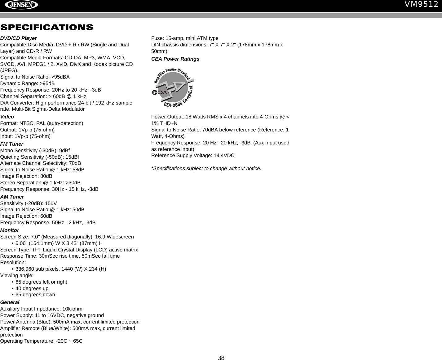 38VM9512SPECIFICATIONSDVD/CD PlayerCompatible Disc Media: DVD + R / RW (Single and Dual Layer) and CD-R / RWCompatible Media Formats: CD-DA, MP3, WMA, VCD, SVCD, AVI, MPEG1 / 2, XviD, DivX and Kodak picture CD (JPEG). Signal to Noise Ratio: >95dBADynamic Range: >95dBFrequency Response: 20Hz to 20 kHz, -3dBChannel Separation: > 60dB @ 1 kHzD/A Converter: High performance 24-bit / 192 kHz sample rate, Multi-Bit Sigma-Delta Modulator VideoFormat: NTSC, PAL (auto-detection)Output: 1Vp-p (75-ohm)Input: 1Vp-p (75-ohm)FM TunerMono Sensitivity (-30dB): 9dBfQuieting Sensitivity (-50dB): 15dBfAlternate Channel Selectivity: 70dBSignal to Noise Ratio @ 1 kHz: 58dB Image Rejection: 80dBStereo Separation @ 1 kHz: >30dBFrequency Response: 30Hz - 15 kHz, -3dBAM TunerSensitivity (-20dB): 15uVSignal to Noise Ratio @ 1 kHz: 50dBImage Rejection: 60dBFrequency Response: 50Hz - 2 kHz, -3dBMonitorScreen Size: 7.0" (Measured diagonally), 16:9 Widescreen&bull; 6.06" (154.1mm) W X 3.42" (87mm) HScreen Type: TFT Liquid Crystal Display (LCD) active matrixResponse Time: 30mSec rise time, 50mSec fall timeResolution:&bull; 336,960 sub pixels, 1440 (W) X 234 (H)Viewing angle:&bull; 65 degrees left or right&bull; 40 degrees up&bull; 65 degrees downGeneral Auxiliary Input Impedance: 10k-ohmPower Supply: 11 to 16VDC, negative groundPower Antenna (Blue): 500mA max, current limited protectionAmplifier Remote (Blue/White): 500mA max, current limited protectionOperating Temperature: -20C ~ 65CFuse: 15-amp, mini ATM typeDIN chassis dimensions: 7" X 7" X 2" (178mm x 178mm x 50mm)CEA Power RatingsPower Output: 18 Watts RMS x 4 channels into 4-Ohms @ < 1% THD+N               Signal to Noise Ratio: 70dBA below reference (Reference: 1 Watt, 4-Ohms)Frequency Response: 20 Hz - 20 kHz, -3dB. (Aux Input used as reference input)Reference Supply Voltage: 14.4VDC*Specifications subject to change without notice.