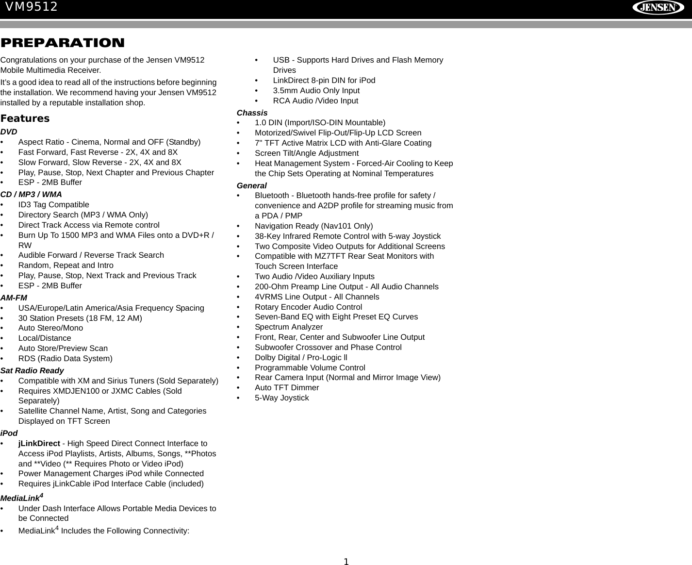 1VM9512PREPARATIONCongratulations on your purchase of the Jensen VM9512 Mobile Multimedia Receiver.It&rsquo;s a good idea to read all of the instructions before beginning the installation. We recommend having your Jensen VM9512 installed by a reputable installation shop.FeaturesDVD&bull; Aspect Ratio - Cinema, Normal and OFF (Standby)&bull; Fast Forward, Fast Reverse - 2X, 4X and 8X&bull; Slow Forward, Slow Reverse - 2X, 4X and 8X&bull; Play, Pause, Stop, Next Chapter and Previous Chapter&bull; ESP - 2MB BufferCD / MP3 / WMA&bull; ID3 Tag Compatible&bull; Directory Search (MP3 / WMA Only)&bull; Direct Track Access via Remote control&bull; Burn Up To 1500 MP3 and WMA Files onto a DVD+R / RW&bull; Audible Forward / Reverse Track Search&bull; Random, Repeat and Intro&bull; Play, Pause, Stop, Next Track and Previous Track&bull; ESP - 2MB BufferAM-FM &bull; USA/Europe/Latin America/Asia Frequency Spacing&bull; 30 Station Presets (18 FM, 12 AM)&bull; Auto Stereo/Mono&bull; Local/Distance&bull; Auto Store/Preview Scan &bull; RDS (Radio Data System)Sat Radio Ready&bull; Compatible with XM and Sirius Tuners (Sold Separately)&bull; Requires XMDJEN100 or JXMC Cables (Sold Separately)&bull; Satellite Channel Name, Artist, Song and Categories Displayed on TFT ScreeniPod&bull;jLinkDirect - High Speed Direct Connect Interface to Access iPod Playlists, Artists, Albums, Songs, **Photos and **Video (** Requires Photo or Video iPod)&bull; Power Management Charges iPod while Connected&bull; Requires jLinkCable iPod Interface Cable (included)MediaLink4&bull; Under Dash Interface Allows Portable Media Devices to be Connected&bull; MediaLink4 Includes the Following Connectivity: &bull; USB - Supports Hard Drives and Flash Memory Drives&bull; LinkDirect 8-pin DIN for iPod&bull; 3.5mm Audio Only Input&bull; RCA Audio /Video InputChassis&bull; 1.0 DIN (Import/ISO-DIN Mountable)&bull; Motorized/Swivel Flip-Out/Flip-Up LCD Screen&bull; 7" TFT Active Matrix LCD with Anti-Glare Coating&bull; Screen Tilt/Angle Adjustment&bull; Heat Management System - Forced-Air Cooling to Keep the Chip Sets Operating at Nominal TemperaturesGeneral&bull; Bluetooth - Bluetooth hands-free profile for safety / convenience and A2DP profile for streaming music from a PDA / PMP&bull; Navigation Ready (Nav101 Only)&bull; 38-Key Infrared Remote Control with 5-way Joystick&bull; Two Composite Video Outputs for Additional Screens&bull; Compatible with MZ7TFT Rear Seat Monitors with Touch Screen Interface&bull; Two Audio /Video Auxiliary Inputs &bull; 200-Ohm Preamp Line Output - All Audio Channels&bull; 4VRMS Line Output - All Channels&bull; Rotary Encoder Audio Control&bull; Seven-Band EQ with Eight Preset EQ Curves &bull; Spectrum Analyzer&bull; Front, Rear, Center and Subwoofer Line Output&bull; Subwoofer Crossover and Phase Control&bull; Dolby Digital / Pro-Logic ll&bull; Programmable Volume Control&bull; Rear Camera Input (Normal and Mirror Image View)&bull; Auto TFT Dimmer&bull; 5-Way Joystick 