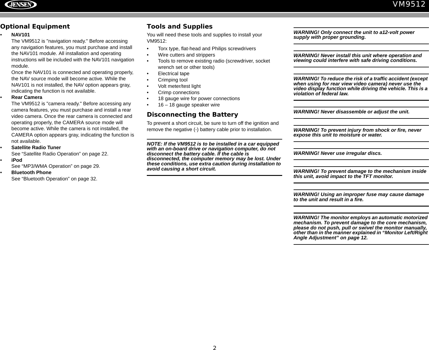 2VM9512Optional Equipment&bull;NAV101The VM9512 is "navigation ready." Before accessing any navigation features, you must purchase and install the NAV101 module. All installation and operating instructions will be included with the NAV101 navigation module.Once the NAV101 is connected and operating properly, the NAV source mode will become active. While the NAV101 is not installed, the NAV option appears gray, indicating the function is not available.&bull;Rear CameraThe VM9512 is "camera ready." Before accessing any camera features, you must purchase and install a rear video camera. Once the rear camera is connected and operating properly, the CAMERA source mode will become active. While the camera is not installed, the CAMERA option appears gray, indicating the function is not available.&bull;Satellite Radio Tuner See &ldquo;Satellite Radio Operation&rdquo; on page 22.&bull;iPodSee &ldquo;MP3/WMA Operation&rdquo; on page 29.&bull;Bluetooth PhoneSee &ldquo;Bluetooth Operation&rdquo; on page 32.Tools and SuppliesYou will need these tools and supplies to install your VM9512:&bull; Torx type, flat-head and Philips screwdrivers&bull; Wire cutters and strippers&bull; Tools to remove existing radio (screwdriver, socket wrench set or other tools)&bull; Electrical tape&bull; Crimping tool&bull; Volt meter/test light&bull; Crimp connections&bull; 18 gauge wire for power connections&bull; 16 &ndash; 18 gauge speaker wireDisconnecting the BatteryTo prevent a short circuit, be sure to turn off the ignition and remove the negative (-) battery cable prior to installation.NOTE: If the VM9512 is to be installed in a car equipped with an on-board drive or navigation computer, do not disconnect the battery cable. If the cable is disconnected, the computer memory may be lost. Under these conditions, use extra caution during installation to avoid causing a short circuit.WARNING! Only connect the unit to a12-volt power supply with proper grounding.WARNING! Never install this unit where operation and viewing could interfere with safe driving conditions.WARNING! To reduce the risk of a traffic accident (except when using for rear view video camera) never use the video display function while driving the vehicle. This is a violation of federal law. WARNING! Never disassemble or adjust the unit.WARNING! To prevent injury from shock or fire, never expose this unit to moisture or water.WARNING! Never use irregular discs.WARNING! To prevent damage to the mechanism inside this unit, avoid impact to the TFT monitor.WARNING! Using an improper fuse may cause damage to the unit and result in a fire.WARNING! The monitor employs an automatic motorized mechanism. To prevent damage to the core mechanism, please do not push, pull or swivel the monitor manually, other than in the manner explained in &ldquo;Monitor Left/Right Angle Adjustment&rdquo; on page 12. 
