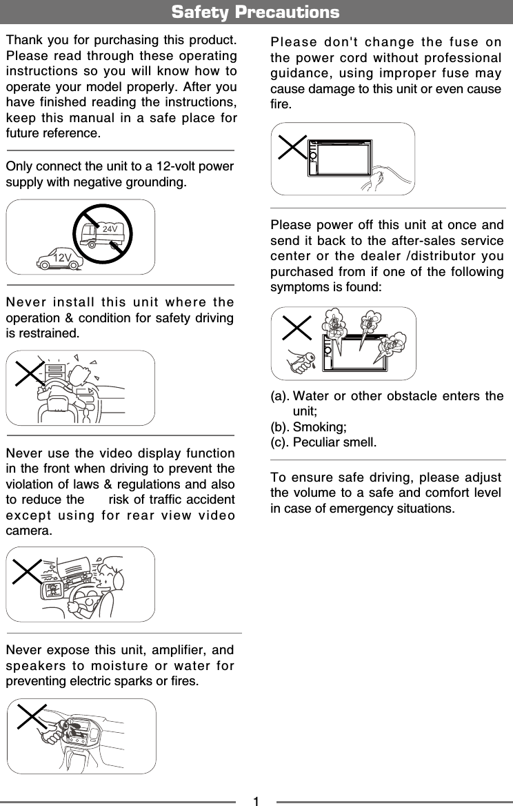 1Safety PrecautionsNever expose this unit, amplifier, and speakers to moisture or water for RTGXGPVKPIGNGEVTKEURCTMUQTſTGUPlease don't change the fuse on the power cord without professional guidance, using improper fuse may cause damage to this unit or even cause ſTGPlease power off this unit at once and send it back to the after-sales service center or the dealer /distributor you purchased from if one of the following symptoms is found: C9CVGTQTQVJGTQDUVCENGGPVGTUVJGunit;D5OQMKPIE2GEWNKCTUOGNNOnly connect the unit to a 12-volt power UWRRN[YKVJPGICVKXGITQWPFKPINever install this unit where the operation &amp; condition for safety driving KUTGUVTCKPGFNever use the video display function in the front when driving to prevent the violation of laws &amp; regulations and also VQTGFWEGVJGTKUMQHVTCHſECEEKFGPVexcept using for rear view video ECOGTC6JCPM[QWHQTRWTEJCUKPIVJKURTQFWEVPlease read through these operating instructions so you will know how to QRGTCVG[QWTOQFGNRTQRGTN[#HVGT[QWhave finished reading the instructions, keep this manual in a safe place for HWVWTGTGHGTGPEGTo ensure safe driving, please adjust the volume to a safe and comfort level KPECUGQHGOGTIGPE[UKVWCVKQPU