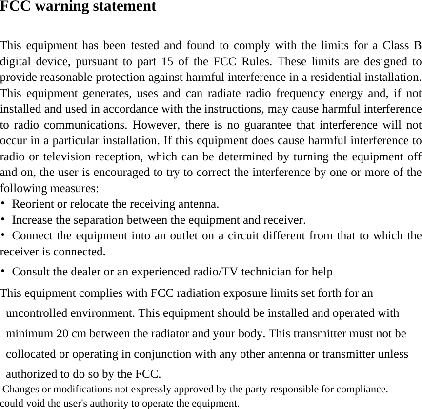 FCC warning statement  This equipment has been tested and found to comply with the limits for a Class B digital device, pursuant to part 15 of the FCC Rules. These limits are designed to provide reasonable protection against harmful interference in a residential installation. This equipment generates, uses and can radiate radio frequency energy and, if not installed and used in accordance with the instructions, may cause harmful interference to radio communications. However, there is no guarantee that interference will not occur in a particular installation. If this equipment does cause harmful interference to radio or television reception, which can be determined by turning the equipment off and on, the user is encouraged to try to correct the interference by one or more of the following measures: &bull;  Reorient or relocate the receiving antenna. &bull;  Increase the separation between the equipment and receiver. &bull;  Connect the equipment into an outlet on a circuit different from that to which the receiver is connected. &bull;  Consult the dealer or an experienced radio/TV technician for help   This equipment complies with FCC radiation exposure limits set forth for an uncontrolled environment. This equipment should be installed and operated with minimum 20 cm between the radiator and your body. This transmitter must not be collocated or operating in conjunction with any other antenna or transmitter unless authorized to do so by the FCC.        Changes or modifications not expressly approved by the party responsible for compliance.  could void the user's authority to operate the equipment.