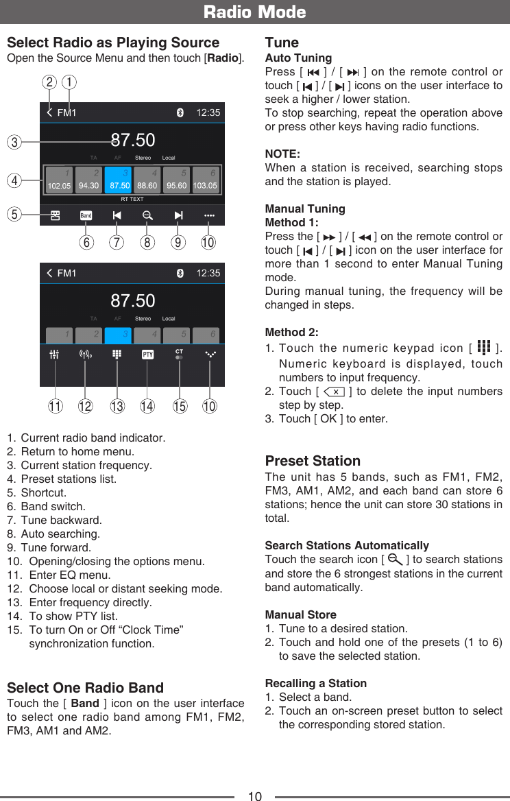 10Radio ModeSelect Radio as Playing SourceOpen the Source Menu and then touch [Radio].143256 7 8 10914131211 15 101.   Current radio band indicator.2.   Return to home menu.3.   Current station frequency.4.   Preset stations list.5.   Shortcut.6.   Band  switch.7.   Tune  backward.8.   Auto  searching.9.   Tune  forward.10.   Opening/closing the options menu.11.    Enter  EQ  menu.12.   Choose local or distant seeking mode.13.  Enter frequency directly.14.   To show PTY list.15.   To turn On or Off &ldquo;Clock Time&rdquo; synchronization function.Select One Radio BandTouch the [ Band ] icon on the user interface to select one radio band among FM1, FM2, FM3, AM1 and AM2.TuneAuto TuningPress [   ] / [   ] on the remote control or touch [   ] / [   ] icons on the user interface to seek a higher / lower station.To stop searching, repeat the operation above or press other keys having radio functions.NOTE:When a station is received, searching stops and the station is played.Manual TuningMethod 1: Press the [   ] / [   ] on the remote control or touch [   ] / [   ] icon on the user interface for more than 1 second to enter Manual Tuning mode.During manual tuning, the frequency will be changed in steps.Method 2: 1.  Touch the numeric keypad icon [   ]. Numeric keyboard is displayed, touch numbers to input frequency.2.   Touch  [   ] to delete the input numbers step by step.3.  Touch [ OK ] to enter. Preset StationThe unit has 5 bands, such as FM1, FM2, FM3, AM1, AM2, and each band can store 6 stations; hence the unit can store 30 stations in total.Search Stations AutomaticallyTouch the search icon [   ] to search stations and store the 6 strongest stations in the current band automatically.Manual Store1.  Tune to a desired station.2.  Touch and hold one of the presets (1 to 6) to save the selected station.Recalling a Station1.  Select a band.2.  Touch an on-screen preset button to select the corresponding stored station.