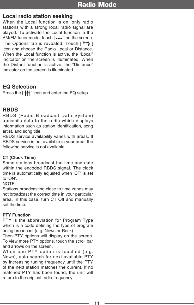 11Radio ModeLocal radio station seekingWhen the Local function is on, only radio stations with a strong local radio signal are played. To activate the Local function in the AM/FM tuner mode, touch [   ] on the screen. The Options tab is revealed. Touch [   ] icon and choose the Radio Local or Distance. When the Local function is active, the &ldquo;Local&rdquo; indicator on the screen is illuminated. When the Distant function is active, the &ldquo;Distance&rdquo; indicator on the screen is illuminated.EQ SelectionPress the [   ] icon and enter the EQ setup.RBDSRBDS (Radio Broadcast Data System) transmits data to the radio which displays information such as station identication, song artist, and song title.RBDS service availability varies with areas. If RBDS service is not available in your area, the following service is not available.CT (Clock Time)Some stations broadcast the time and date within the encoded RBDS signal. The clock time is automatically adjusted when &lsquo;CT&rsquo; is set to &lsquo;ON&rsquo;.NOTE:  Stations broadcasting close to time zones may not broadcast the correct time in your particular area. In this case, turn CT Off and manually set the time.PTY Function PTY is the abbreviation for Program Type which is a code defining the type of program being broadcast (e.g. News or Rock). Then PTY options will display on the screen. To view more PTY options, touch the scroll bar and arrows on the screen. When one PTY option is touched (e.g. News), auto search for next available PTY by increasing tuning frequency until the PTY of the next station matches the current. If no matched PTY has been found, the unit will return to the original radio frequency.   