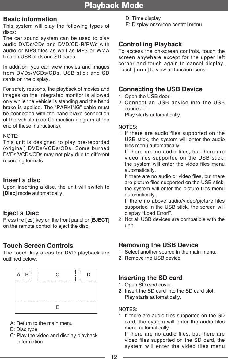 12Basic informationThis system will play the following types of discs:The car sound system can be used to play audio DVDs/CDs and DVD/CD-R/RWs with audio or MP3 files as well as MP3 or WMA les on USB stick and SD cards.In addition, you can view movies and images from DVDs/VCDs/CDs, USB stick and SD cards on the display.For safety reasons, the playback of movies and images on the integrated monitor is allowed only while the vehicle is standing and the hand brake is applied. The &ldquo;PARKING&rdquo; cable must be connected with the hand brake connection of the vehicle (see Connection diagram at the end of these instructions).NOTE:This unit is designed to play pre-recorded (original) DVDs/VCDs/CDs. Some burned DVDs/VCDs/CDs may not play due to different recording formats. Insert a discUpon inserting a disc, the unit will switch to [Disc] mode automatically.Eject a DiscPress the [   ] key on the front panel or [EJECT] on the remote control to eject the disc.Touch Screen ControlsThe touch key areas for DVD playback are outlined below:A B CED     A: Return to the main menu     B: Disc type      C:  Play the video and display playback     informationPlayback Mode     D: Time display     E: Display onscreen control menuControlling PlaybackTo access the on-screen controls, touch the screen anywhere except for the upper left corner and touch again to cancel display. Touch [   ] to view all function icons.Connecting the USB Device1.  Open the USB door.2.  Connect an USB device into the USB connector.  Play starts automatically.NOTES:1.  If there are audio files supported on the USB stick, the system will enter the audio les menu automatically.    If there are no audio files, but there are video files supported on the USB stick, the system will enter the video files menu automatically.    If there are no audio or video les, but there are picture les supported on the USB stick, the system will  enter the picture les menu automatically.    If there no above audio/video/picture files supported in the USB stick, the screen will display &ldquo;Load Error!&rdquo;.2.  Not all USB devices are compatible with the unit.Removing the USB Device1.  Select another source in the main menu.2.  Remove the USB device.Inserting the SD card1.  Open SD card cover.2.   Insert the SD card into the SD card slot.  Play starts automatically.NOTES:1.   If there are audio les supported on the SD card, the system will enter the audio files menu automatically.    If there are no audio files, but there are video files supported on the SD card, the system will enter the video files menu 