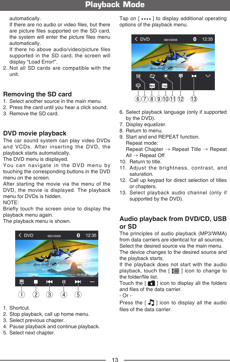 13Playback Modeautomatically.    If there are no audio or video les, but there are picture les supported on the SD card, the system will  enter the picture les menu automatically.    If there no above audio/video/picture files supported in the SD card, the screen will display &ldquo;Load Error!&rdquo;.2.  Not all SD cards are compatible with the unit.Removing the SD card1.  Select another source in the main menu.2.  Press the card until you hear a click sound.3.  Remove the SD card.DVD movie playbackThe car sound system can play video DVDs and VCDs. After inserting the DVD, the playback starts automatically.The DVD menu is displayed.You can navigate in the DVD menu by touching the corresponding buttons in the DVD menu on the screen.After starting the movie via the menu of the DVD, the movie is displayed. The playback menu for DVDs is hidden.NOTE:Briefly touch the screen once to display the playback menu again.The playback menu is shown.11.   Shortcut.2.   Stop playback, call up home menu.3.   Select previous chapter.4.   Pause playback and continue playback.5.   Select next chapter.Tap on [   ] to display additional operating options of the playback menu.6.  Select playback language (only if supported by the DVD).7.   Display  equalizer.8.   Return to menu.9.   Start and end REPEAT function.   Repeat  mode:   Repeat  Chapter  &rarr; Repeat Title &rarr; Repeat All &rarr; Repeat Off10.   Return to title.11.  Adjust the brightness, contrast, and saturation.12.   Call up keypad for direct selection of titles or chapters.13.   Select playback audio channel (only if supported by the DVD).Audio playback from DVD/CD, USB or SDThe principles of audio playback (MP3/WMA) from data carriers are identical for all sources.Select the desired source via the main menu.The device changes to the desired source and the playback starts.If the playback does not start with the audio playback, touch the [   ] icon to change to the folder/le list.Touch the [   ] icon to display all the folders and les of the data carrier.- Or -Press the [   ] icon to display all the audio les of the data carrier.