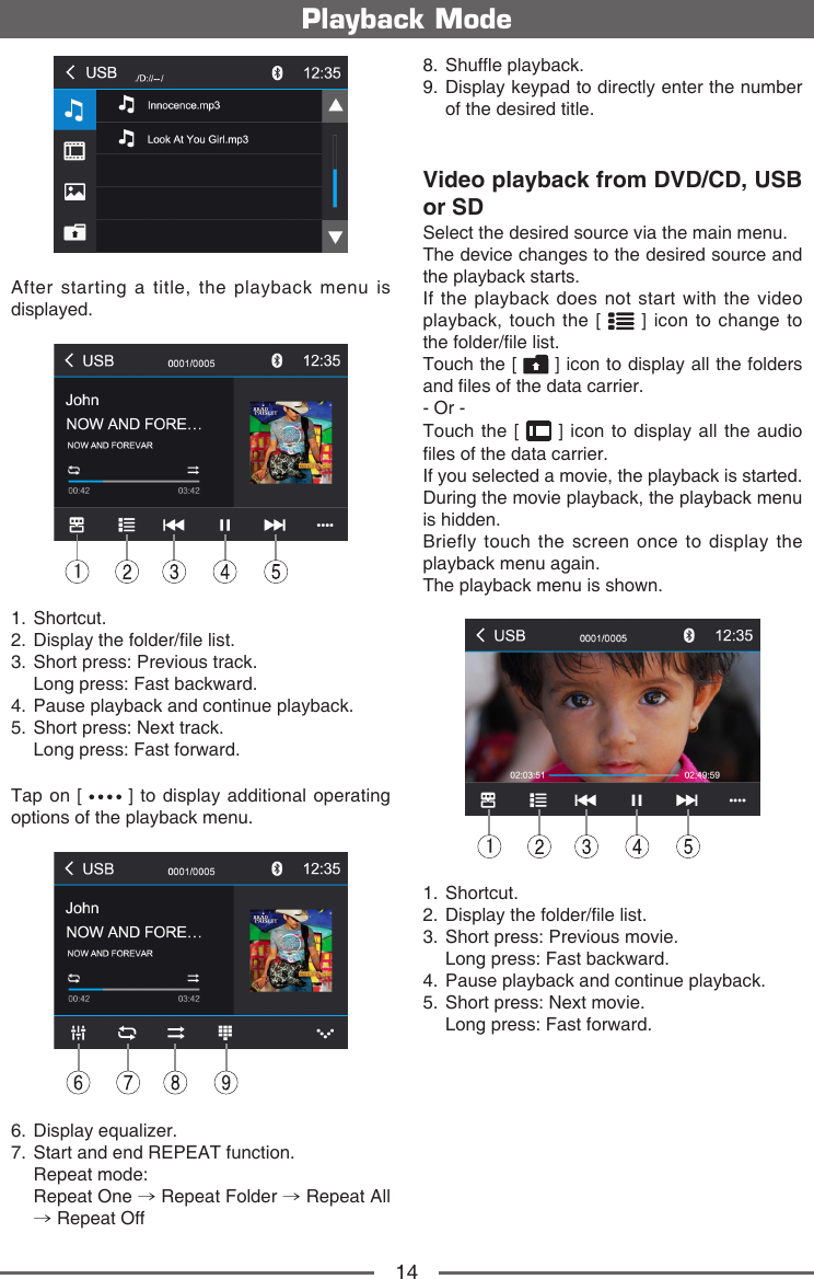14Playback ModeAfter starting a title, the playback menu is displayed.11.   Shortcut.2.   Display the folder/le list.3.   Short press: Previous track.   Long press: Fast backward.4.   Pause playback and continue playback.5.   Short press: Next track.   Long press: Fast forward.Tap on [   ] to display additional operating options of the playback menu.6.   Display  equalizer.7.   Start and end REPEAT function.   Repeat  mode:   Repeat  One  &rarr; Repeat Folder &rarr; Repeat All &rarr; Repeat Off8.   Shufe playback.9.  Display keypad to directly enter the number of the desired title.Video playback from DVD/CD, USB or SDSelect the desired source via the main menu.The device changes to the desired source and the playback starts.If the playback does not start with the video playback, touch the [   ] icon to change to the folder/le list.Touch the [   ] icon to display all the folders and les of the data carrier.- Or -Touch the [   ] icon to display all the audio les of the data carrier.If you selected a movie, the playback is started. During the movie playback, the playback menu is hidden.Briefly touch the screen once to display the playback menu again.The playback menu is shown.11.   Shortcut.2.   Display the folder/le list.3.   Short press: Previous movie.   Long press: Fast backward.4.   Pause playback and continue playback.5.   Short press: Next movie.   Long press: Fast forward.