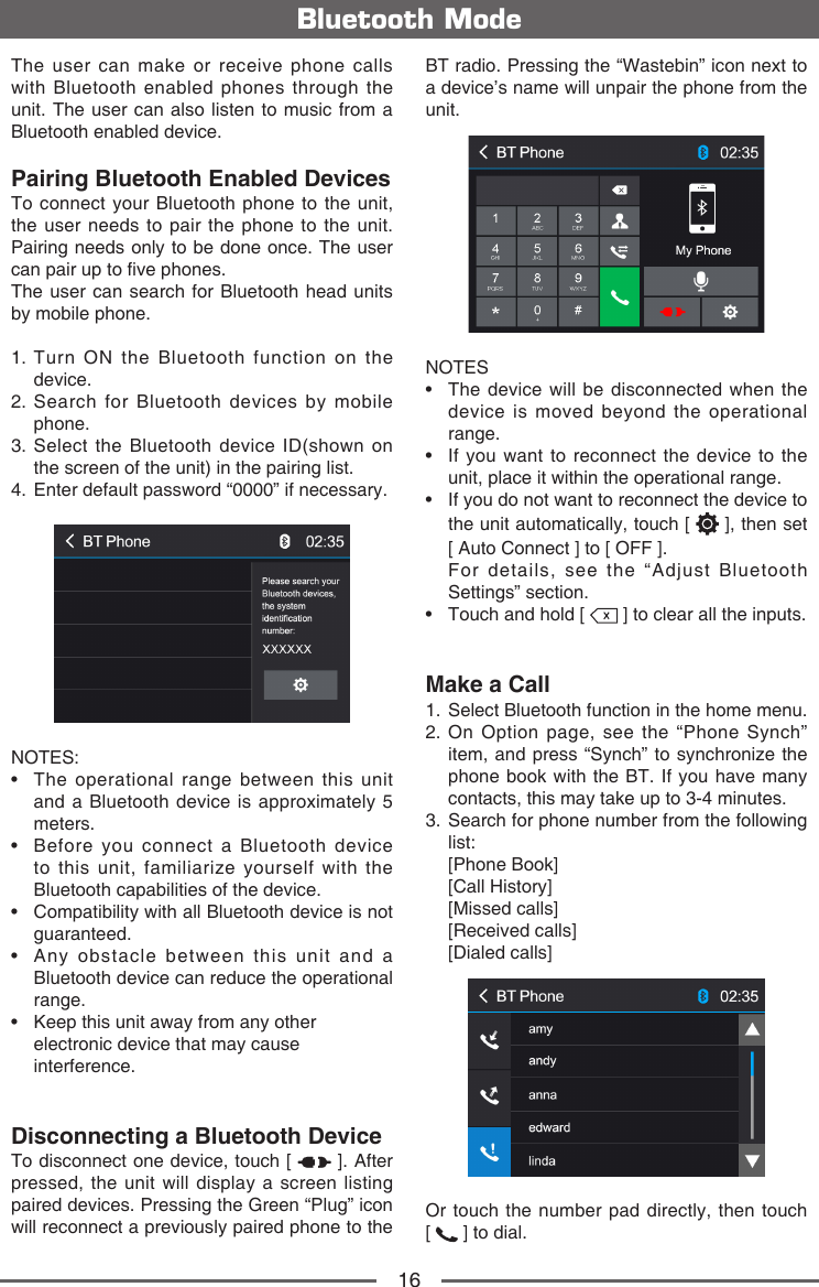 16The user can make or receive phone calls with Bluetooth enabled phones through the unit. The user can also listen to music from a Bluetooth enabled device.Pairing Bluetooth Enabled DevicesTo connect your Bluetooth phone to the unit, the user needs to pair the phone to the unit. Pairing needs only to be done once. The user can pair up to ve phones.The user can search for Bluetooth head units by mobile phone.1.  Turn ON the Bluetooth function on the device.2.  Search for Bluetooth devices by mobile phone. 3.   Select the Bluetooth device ID(shown on the screen of the unit) in the pairing list.4.   Enter default password &ldquo;0000&rdquo; if necessary.NOTES:&bull;   The  operational  range  between  this  unit and a Bluetooth device is approximately 5 meters.&bull;   Before  you  connect  a  Bluetooth  device to this unit, familiarize yourself with the Bluetooth capabilities of the device.&bull;   Compatibility with all Bluetooth device is not guaranteed.&bull;   Any  obstacle  between  this  unit  and  a Bluetooth device can reduce the operational range.&bull;   Keep this unit away from any other electronic device that may cause interference.Disconnecting a Bluetooth DeviceTo disconnect one device, touch [   ]. After pressed, the unit will display a screen listing paired devices. Pressing the Green &ldquo;Plug&rdquo; icon will reconnect a previously paired phone to the Bluetooth ModeBT radio. Pressing the &ldquo;Wastebin&rdquo; icon next to a device&rsquo;s name will unpair the phone from the unit.NOTES&bull;   The  device will  be disconnected  when the device is moved beyond the operational range.&bull;   If  you want  to reconnect  the device  to the unit, place it within the operational range.&bull;  If you do not want to reconnect the device to the unit automatically, touch [   ], then set   [ Auto Connect ] to [ OFF ].  For details, see the &ldquo;Adjust Bluetooth Settings&rdquo; section.&bull;   Touch and hold [   ] to clear all the inputs.Make a Call1.  Select Bluetooth function in the home menu.2.  On Option page, see the &ldquo;Phone Synch&rdquo; item, and press &ldquo;Synch&rdquo; to synchronize the phone book with the BT. If you have many contacts, this may take up to 3-4 minutes.3.  Search for phone number from the following list:   [Phone  Book]   [Call  History]   [Missed  calls]   [Received  calls]   [Dialed  calls]Or touch the number pad directly, then touch     [   ] to dial.