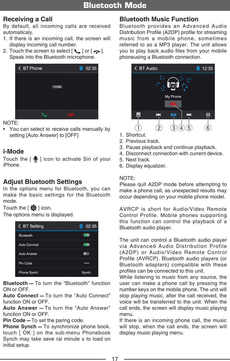 17Bluetooth ModeReceiving a CallBy default, all incoming calls are received automaticaly.1.  If there is an incoming call, the screen will display incoming call number. 2.  Touch the screen to select [   ] or [   ].  Speak into the Bluetooth microphone.NOTE:&bull;   You can select to receive calls manually by setting [Auto Answer] to [OFF]i-ModeTouch the [   ] icon to activate Siri of your iPhone.Adjust Bluetooth SettingsIn the options menu for Bluetooth, you can make the basic settings for the Bluetooth mode.Touch the [   ] icon.The options menu is displayed.Bluetooth   To turn the &ldquo;Bluetooth&rdquo; function ON or OFF.Auto Connect   To turn the &ldquo;Auto Connect&rdquo; function ON or OFF.Auto Answer   To turn the &ldquo;Auto Answer&rdquo; function ON or OFF.Pin Code   To set the paring code.Phone Synch   To synchronize phone book, touch [ OK ] on the sub-menu Phonebook Synch may take seve ral minute s to load on initial setup.Bluetooth Music FunctionBluetooth provides an Advanced Audio Distribution Prole (A2DP) prole for streaming music from a mobile phone, sometimes referred to as a MP3 player. The unit allows you to  play back audio  les from your mobile phoneusing a Bluetooth connection.11.   Shortcut.2.   Previous  track.3.   Pause playback and continue playback.4.   Disconnect connection with current device.5.   Next  track.6.   Display  equalizer.NOTE: Please quit A2DP mode before attempting to make a phone call, as unexpected results may occur depending on your mobile phone model.AVRCP is short for Audio/Video Remote Control Profile. Mobile phones supporting this function can control the playback of a Bluetooth audio player.The unit can control a Bluetooth audio player via Advanced Audio Distribution Profile (A2DP) or Audio/Video Remote Control Profile (AVRCP). Bluetooth audio players (or Bluetooth adapters) compatible with these proles can be connected to this unit.While listening to music from any source, the user can make a phone call by pressing the number keys on the mobile phone. The unit will stop playing music, after the call received, the voice will be transferred to the unit. When the call ends, the screen will display music playing menu.If there is an incoming phone call, the music will stop, when the call ends, the screen will display music playing menu.