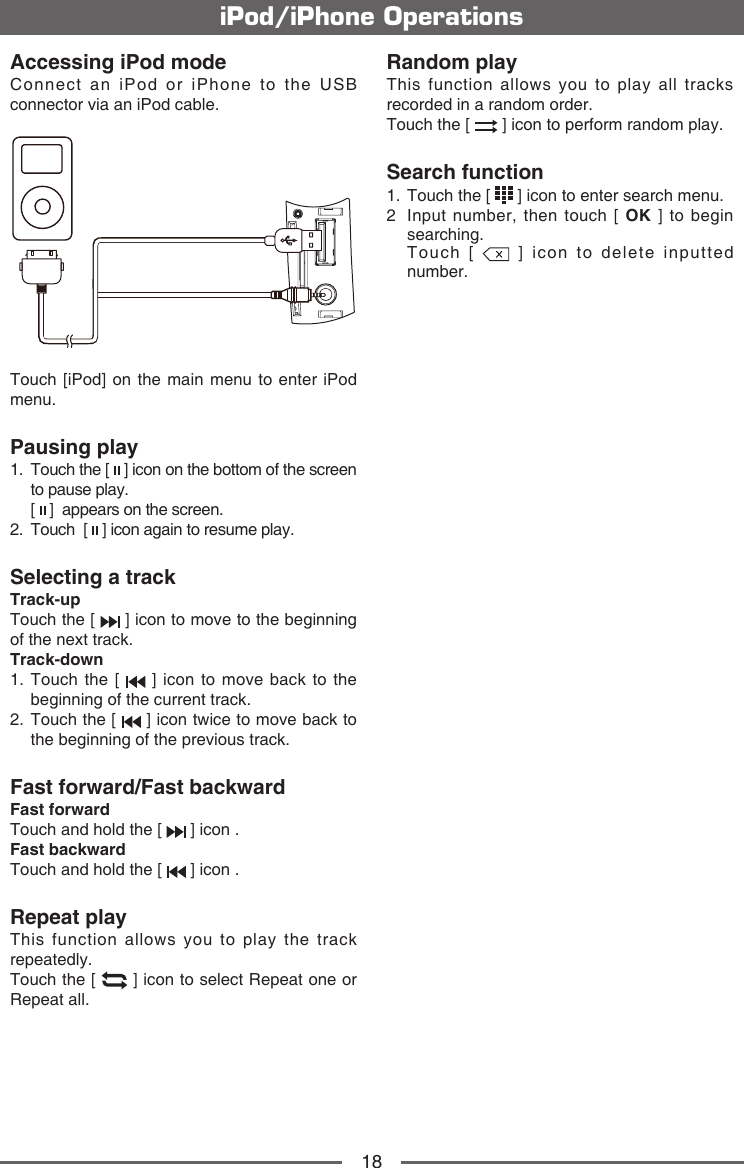 18iPod/iPhone OperationsAccessing iPod modeConnect an iPod or iPhone to the USB connector via an iPod cable.Touch [iPod] on the main menu to enter iPod menu.Pausing play1.   Touch the [   ] icon on the bottom of the screen to pause play.   [   ]  appears on the screen.2.   Touch  [   ] icon again to resume play.Selecting a trackTrack-up Touch the [   ] icon to move to the beginning of the next track.Track-down1.  Touch the [   ] icon to move back to the beginning of the current track.2.  Touch the [   ] icon twice to move back to the beginning of the previous track.Fast forward/Fast backwardFast forwardTouch and hold the [   ] icon .Fast backward Touch and hold the [   ] icon .Repeat playThis function allows you to play the track repeatedly.Touch the [   ] icon to select Repeat one or Repeat all.Random playThis function allows you to play all tracks recorded in a random order.Touch the [   ] icon to perform random play.Search function1.   Touch the [   ] icon to enter search menu. 2   Input number, then touch [ OK ] to begin searching.   Touch  [   ] icon to delete inputted number.