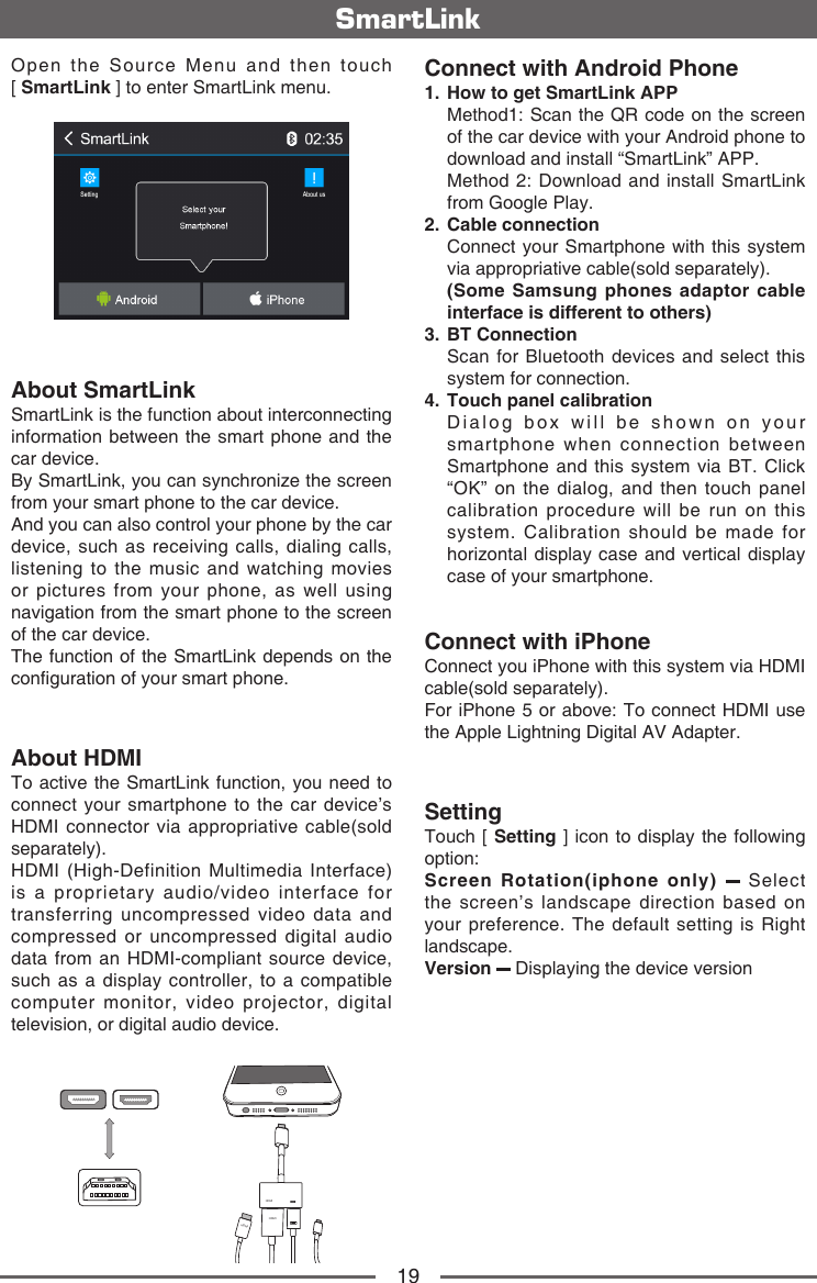 19SmartLinkOpen  the  Source  Menu  and  then  touch              [ SmartLink ] to enter SmartLink menu.About SmartLinkSmartLink is the function about interconnecting information between the smart phone and the car device.By SmartLink, you can synchronize the screen from your smart phone to the car device. And you can also control your phone by the car device, such as receiving calls, dialing calls, listening to the music and watching movies or pictures from your phone, as well using navigation from the smart phone to the screen of the car device.The function of the SmartLink depends on the conguration of your smart phone.About HDMITo active the SmartLink function, you need to connect your smartphone to the car device&rsquo;s HDMI connector via appropriative cable(sold separately).HDMI (High-Definition Multimedia Interface) is a proprietary audio/video interface for transferring uncompressed video data and compressed or uncompressed digital audio data from an HDMI-compliant source device, such as a display controller, to a compatible computer monitor, video projector, digital television, or digital audio device. HDMIHDMIHDMIHDMIConnect with Android Phone1.   How to get SmartLink APP   Method1: Scan the QR code on the screen of the car device with your Android phone to download and install &ldquo;SmartLink&rdquo; APP.   Method 2: Download and install SmartLink from Google Play.2.   Cable  connection   Connect your Smartphone with this system via appropriative cable(sold separately).   (Some Samsung phones adaptor cable interface is different to others)3.   BT  Connection   Scan for Bluetooth devices and select this system for connection.4.   Touch panel calibration   Dialog box will be shown on your smartphone when connection between Smartphone and this system via BT. Click &ldquo;OK&rdquo; on the dialog, and then touch panel calibration procedure will be run on this system. Calibration should be made for horizontal display case and vertical display case of your smartphone.Connect with iPhoneConnect you iPhone with this system via HDMI cable(sold separately). For iPhone 5 or above: To connect HDMI use the Apple Lightning Digital AV Adapter.SettingTouch [ Setting ] icon to display the following option:Screen Rotation(iphone only)    Select the screen&rsquo;s landscape direction based on your preference. The default setting is Right landscape.Version   Displaying the device version
