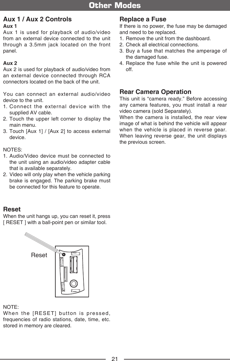 21Aux 1 / Aux 2 ControlsAux 1Aux 1 is used for playback of audio/video from an external device connected to the unit through a 3.5mm jack located on the front panel.Aux 2Aux 2 is used for playback of audio/video from an external device connected through RCA connectors located on the back of the unit.You can connect an external audio/video device to the unit.1.  Connect the external device with the supplied AV cable.2.  Touch the upper left corner to display the main menu.3.  Touch [Aux 1] / [Aux 2] to access external device.NOTES: 1.  Audio/Video device must be connected to the unit using an audio/video adapter cable that is available separately.2.   Video will only play when the vehicle parking brake is engaged. The parking brake must be connected for this feature to operate.ResetWhen the unit hangs up, you can reset it, press [ RESET ] with a ball-point pen or similar tool.ResetNOTE: When the [RESET] button is pressed, frequencies of radio stations, date, time, etc. stored in memory are cleared.Other ModesReplace a FuseIf there is no power, the fuse may be damaged and need to be replaced.1.  Remove the unit from the dashboard.2.  Check all electrical connections.3.  Buy a fuse that matches the amperage of the damaged fuse.4.  Replace the fuse while the unit is powered off.Rear Camera OperationThis unit is &ldquo;camera ready.&rdquo; Before accessing any camera features, you must install a rear video camera (sold Separately).When the camera is installed, the rear view image of what is behind the vehicle will appear when the vehicle is placed in reverse gear. When leaving reverse gear, the unit displays the previous screen.