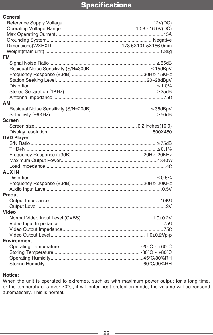 22SpecicationsGeneral   Reference Supply Voltage .................................................................... 12V(DC)   Operating Voltage Range ........................................................ 10.8 - 16.0V(DC)   Max Operating Current .................................................................................15A   Grounding System ................................................................................ Negative   Dimensions(WXHXD) ................................................... 178.5X101.5X166.0mm   Weight(main unit) ...................................................................................... 1.8kgFM     Signal Noise Ratio ................................................................................ &ge;55dB     Residual Noise Sensitivity (S/N=30dB) ............................................&le;15dB&mu;V     Frequency Response (&plusmn;3dB) ......................................................30Hz~15KHz     Station Seeking Level .................................................................... 20~28dB&mu;V     Distortion .............................................................................................. &le;1.0%     Stereo Separation (1KHz) .................................................................... &ge;25dB     Antenna Impedance ...................................................................................75&Omega;AM     Residual Noise Sensitivity (S/N=20dB) ............................................&le;35dB&mu;V     Selectivity (&plusmn;9KHz) ............................................................................... &ge;50dBScreen     Screen size ............................................................................. 6.2 inches(16:9)     Display resolution ...............................................................................800X480DVD Player     S/N Ratio .............................................................................................. &ge;75dB     THD+N ................................................................................................. &le;0.1%     Frequency Response (&plusmn;3dB) ......................................................20Hz~20KHz     Maximum Output Power......................................................................... 4&times;40W     Load Impedance ........................................................................................... 4&Omega;AUX IN     Distortion .............................................................................................. &le;0.5%     Frequency Response (&plusmn;3dB) ......................................................20Hz~20KHz     Audio Input Level .......................................................................................0.5VPreout     Output Impedance ................................................................................... 10K&Omega;     Output Level .................................................................................................3VVideo     Normal Video Input Level (CVBS) ......................................................1.0&plusmn;0.2V     Video Input Impedance...............................................................................75&Omega;     Video Output Impedance ............................................................................ 75&Omega;     Video Output Level ....................................................................... 1.0&plusmn;0.2Vp-pEnvironment     Operating Temperature .............................................................-20&deg;C ~ +60&deg;C     Storing Temperature................................................................. -30&deg;C ~ +80&deg;C     Operating Humidity ......................................................................45&deg;C/80%RH     Storing Humidity ..........................................................................60&deg;C/90%RHNotice:When the unit is operated to extremes, such as with maximum power output for a long time, or the temperature is over 70&deg;C, it will enter heat protection mode, the volume will be reduced automatically. This is normal. 