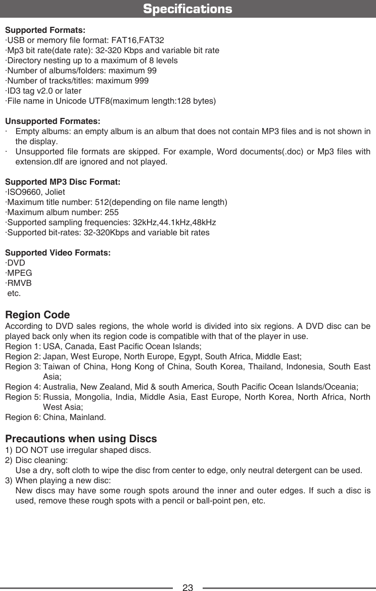 23Supported Formats:&middot;USB or memory le format: FAT16,FAT32&middot;Mp3 bit rate(date rate): 32-320 Kbps and variable bit rate&middot;Directory nesting up to a maximum of 8 levels&middot;Number of albums/folders: maximum 99&middot;Number of tracks/titles: maximum 999&middot;ID3 tag v2.0 or later&middot;File name in Unicode UTF8(maximum length:128 bytes)Unsupported Formates:&middot;   Empty albums: an empty album is an album that does not contain MP3 les and is not shown in the display.&middot;   Unsupported le formats are skipped. For example, Word documents(.doc) or Mp3 les with extension.dlf are ignored and not played.Supported MP3 Disc Format:&middot;ISO9660, Joliet&middot;Maximum title number: 512(depending on le name length)&middot;Maximum album number: 255&middot;Supported sampling frequencies: 32kHz,44.1kHz,48kHz&middot;Supported bit-rates: 32-320Kbps and variable bit ratesSupported Video Formats:&middot;DVD&middot;MPEG&middot;RMVB etc.Region Code According to DVD sales regions, the whole world is divided into six regions. A DVD disc can be played back only when its region code is compatible with that of the player in use.Region 1:  USA, Canada, East Pacic Ocean Islands; Region 2: Japan, West Europe, North Europe, Egypt, South Africa, Middle East;Region 3:  Taiwan of China, Hong Kong of China, South Korea, Thailand, Indonesia, South East Asia;Region 4: Australia, New Zealand, Mid &amp; south America, South Pacic Ocean Islands/Oceania;Region 5:  Russia, Mongolia, India, Middle Asia, East Europe, North Korea, North Africa, North West Asia;     Region 6: China, Mainland.Precautions when using Discs1) DO NOT use irregular shaped discs.2) Disc cleaning:  Use a dry, soft cloth to wipe the disc from center to edge, only neutral detergent can be used.3) When playing a new disc:   New discs may have some rough spots around the inner and outer edges. If such a disc is used, remove these rough spots with a pencil or ball-point pen, etc.   Specications