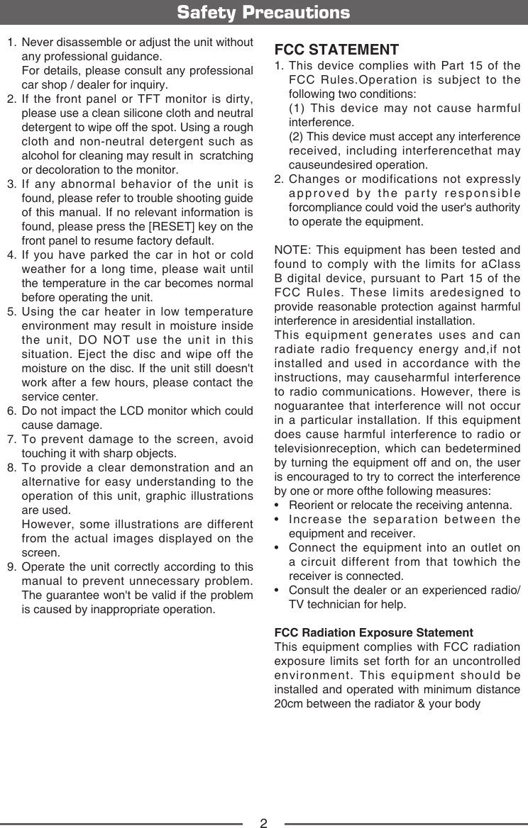2Safety Precautions1.   Never disassemble or adjust the unit without any professional guidance.   For details, please consult any professional car shop / dealer for inquiry.2.  If the front panel or TFT monitor is dirty, please use a clean silicone cloth and neutral detergent to wipe off the spot. Using a rough cloth and non-neutral detergent such as alcohol for cleaning may result in  scratching or decoloration to the monitor.3.  If any abnormal behavior of the unit is found, please refer to trouble shooting guide of this manual. If no relevant information is found, please press the [RESET] key on the front panel to resume factory default.4.  If you have parked the car in hot or cold weather for a long time, please wait until the temperature in the car becomes normal before operating the unit.5.  Using the car heater in low temperature environment may result in moisture inside the unit, DO NOT use the unit in this situation. Eject the disc and wipe off the moisture on the disc. If the unit still doesn't work after a few hours, please contact the service center.6.  Do not impact the LCD monitor which could cause damage.7.  To prevent damage to the screen, avoid touching it with sharp objects.8.  To provide a clear demonstration and an alternative for easy understanding to the operation of this unit, graphic illustrations are used.   However, some illustrations are different from the actual images displayed on the screen.9.  Operate the unit correctly according to this manual to prevent unnecessary problem. The guarantee won't be valid if the problem is caused by inappropriate operation.FCC STATEMENT1.  This device complies with Part 15 of the FCC Rules.Operation is subject to the following two conditions:   (1) This device may not cause harmful interference.   (2) This device must accept any interference received, including interferencethat may causeundesired operation.2.  Changes or modifications not expressly approved by the party responsible forcompliance could void the user's authority to operate the equipment.NOTE: This equipment has been tested and found to comply with the limits for aClass B digital device, pursuant to Part 15 of the FCC Rules. These limits aredesigned to provide reasonable protection against harmful interference in aresidential installation.This equipment generates uses and can radiate radio frequency energy and,if not installed and used in accordance with the instructions, may causeharmful interference to radio communications. However, there is noguarantee that interference will not occur in a particular installation. If this equipment does cause harmful interference to radio or televisionreception, which can bedetermined by turning the equipment off and on, the user is encouraged to try to correct the interference by one or more ofthe following measures:&bull;   Reorient or relocate the receiving antenna.&bull;   Increase the separation between the equipment and receiver.&bull;   Connect the equipment into an outlet on a circuit different from that towhich the receiver is connected.&bull;   Consult the dealer or an experienced radio/TV technician for help.FCC Radiation Exposure StatementThis equipment complies with FCC radiation exposure limits set forth for an uncontrolled environment. This equipment should be installed and operated with minimum distance 20cm between the radiator &amp; your body
