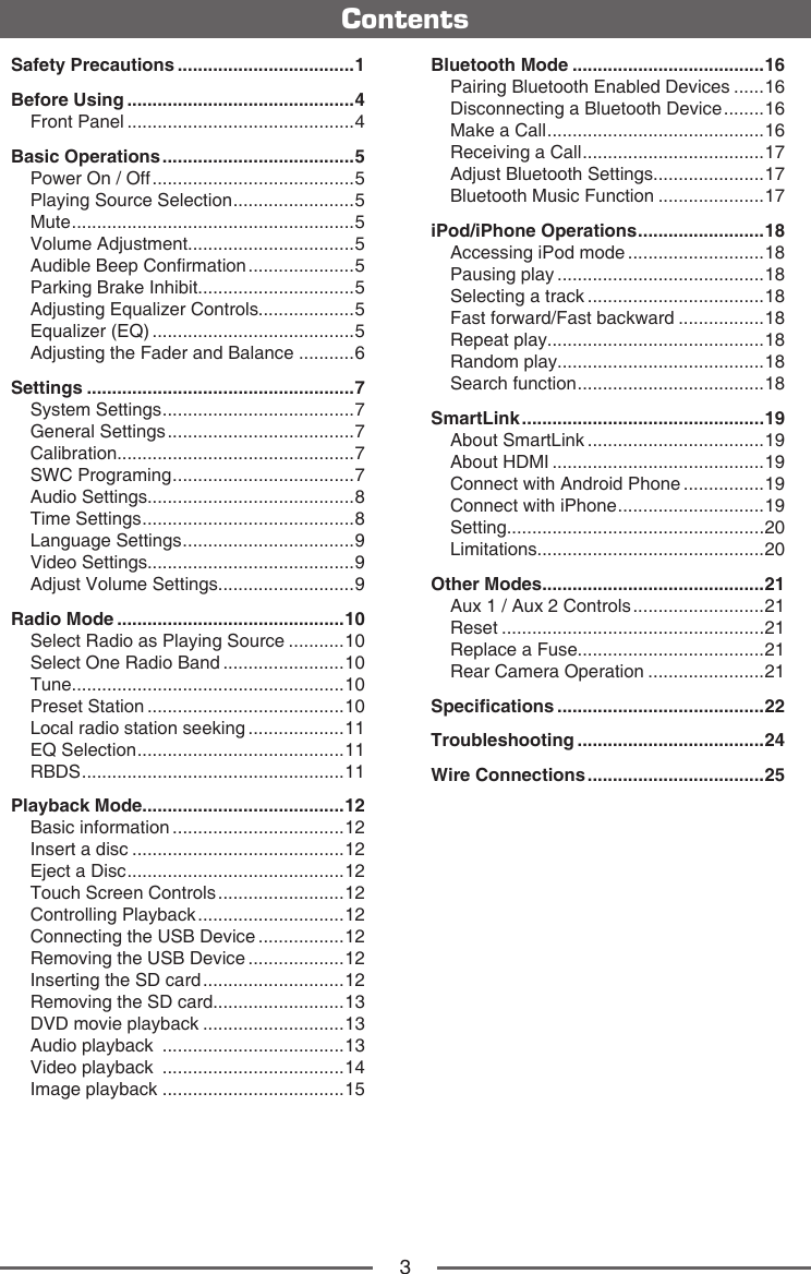 3ContentsSafety Precautions ...................................1Before Using .............................................4Front Panel .............................................4Basic Operations ......................................5Power On / Off ........................................5Playing Source Selection ........................ 5Mute ........................................................5Volume Adjustment.................................5Audible Beep Conrmation .....................5Parking Brake Inhibit...............................5Adjusting Equalizer Controls...................5Equalizer (EQ) ........................................5Adjusting the Fader and Balance ...........6Settings .....................................................7System Settings ...................................... 7General Settings .....................................7Calibration...............................................7SWC Programing .................................... 7Audio Settings.........................................8Time Settings .......................................... 8Language Settings .................................. 9Video Settings.........................................9Adjust Volume Settings...........................9Radio Mode .............................................10Select Radio as Playing Source ...........10Select One Radio Band ........................10Tune......................................................10Preset Station .......................................10Local radio station seeking ...................11EQ Selection ......................................... 11RBDS ....................................................11Playback Mode........................................12Basic information ..................................12Insert a disc ..........................................12Eject a Disc ........................................... 12Touch Screen Controls .........................12Controlling Playback .............................12Connecting the USB Device .................12Removing the USB Device ...................12Inserting the SD card ............................12Removing the SD card..........................13DVD movie playback ............................13Audio playback  ....................................13Video playback  ....................................14Image playback ....................................15Bluetooth Mode ......................................16Pairing Bluetooth Enabled Devices ......16Disconnecting a Bluetooth Device ........16Make a Call ........................................... 16Receiving a Call .................................... 17Adjust Bluetooth Settings......................17Bluetooth Music Function .....................17iPod/iPhone Operations ......................... 18Accessing iPod mode ...........................18Pausing play .........................................18Selecting a track ...................................18Fast forward/Fast backward .................18Repeat play...........................................18Random play.........................................18Search function ..................................... 18SmartLink ................................................19About SmartLink ...................................19About HDMI ..........................................19Connect with Android Phone ................19Connect with iPhone ............................. 19Setting...................................................20Limitations.............................................20Other Modes ............................................21Aux 1 / Aux 2 Controls ..........................21Reset ....................................................21Replace a Fuse.....................................21Rear Camera Operation .......................21Specications .........................................22Troubleshooting .....................................24Wire Connections ...................................25